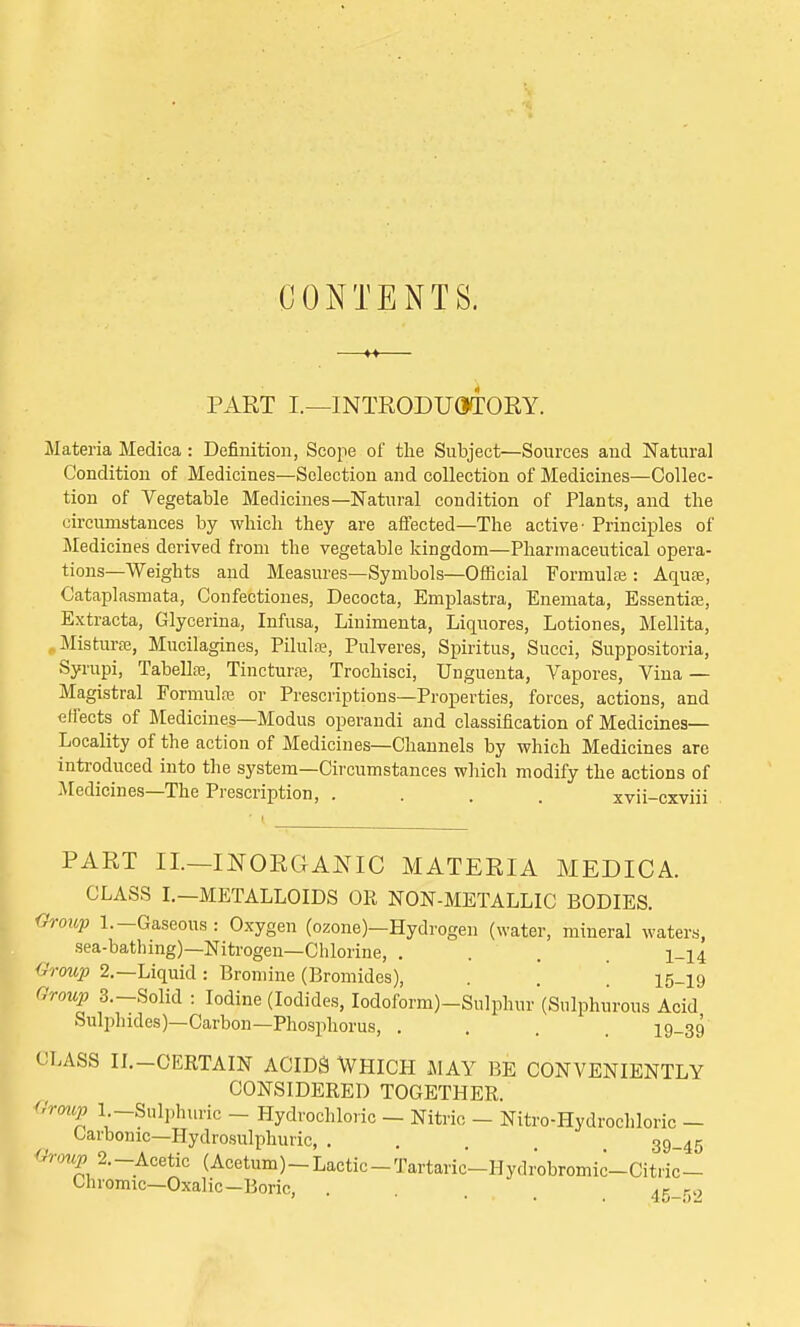 CONTENTS. PART I.—INTRODUCTORY. Materia Medica : Definition, Scope of the Subject—Sources and Natural Condition of Medicines—Selection and collection of Medicines—Collec- tion of Vegetable Medicines—Natural condition of Plants, and the circumstances by which they are affected—The active- Principles of Medicines derived from the vegetable kingdom—Pharmaceutical opera- tions—Weights and Measures—Symbols—Official Formula;: Aqua;, Cataplasmata, Confectiones, Decocta, Emplastra, Enemata, Essentia;, Extracta, Glycerina, Infusa, Linimenta, Liquores, Lotion es, Mellita, .. Misturse, Mucilagines, Pilulae, Pulveres, Spiritus, Succi, Suppositoria, Syrupi, Tabellas, Tincturae, Trochisci, Unguenta, Vapores, Vina — Magistral Formula; or Prescriptions—Properties, forces, actions, and effects of Medicines—Modus operandi and classification of Medicines- Locality of the action of Medicines—Channels by which Medicines are introduced into the system—Circumstances which modify the actions of Medicines—The Prescription, .... xvii-cxviii PART II—INORGANIC MATERIA MEDICA. CLASS I.—METALLOIDS OR NON-METALLIC BODIES. Group 1.-Gaseous: Oxygen (ozone)—Hydrogen (water, mineral waters, sea-bathing)—Nitrogen—Chlorine, .... 1-14 'Group 2.—Liquid : Bromine (Bromides), . . '. i5_i9 Group S.-Solid : Iodine (Iodides, Iodoform)-Sulphur (Sulphurous Acid Sulphides)—Carbon—Phosphorus, .... 19-39 CLASS II.-CERTAIN ACIDS WHICH MAY BE CONVENIENTLY CONSIDERED TOGETHER. Group 1 -Sulphuric - Hydrochloric - Nitric - Nitro-Hydrochloric - Carbonic—Hydrosulphuric, ..... 39.45 Group%-Acetic (Acetum)-Lactic-Tartaric-Hydrobromic-Citric- Chromic—Oxalic-Boric, . Af ro ' ■ ... , <to—i)Z