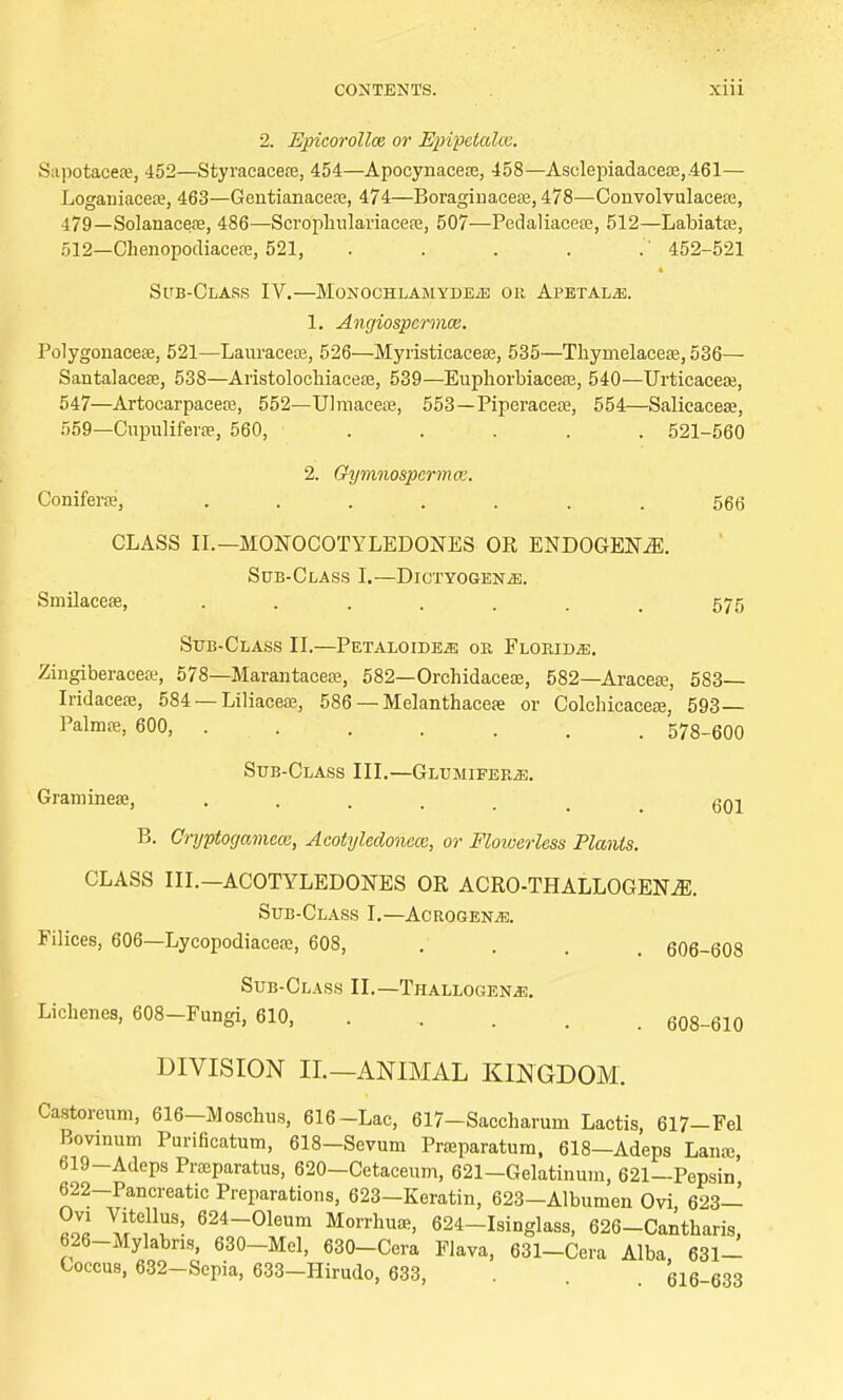 2. Epicorollce or Epipetalee. Supotaeea?, 452—Styracacere, 454—Apoeynaceoe, 458—Asclepiadaceae,461— Loganiacere, 463—Gentianacete, 474—Boraginacese, 478—Convolvulaceaj, 479—Solanacere, 486—Scrophulariacere, 507—Pedaliacese, 512—Labiatas, 512—Chenopodiacere, 521, 452-521 Sub-Class IV.—Monochlamyde^e or Apetalje. 1. Angiospcrmce. Polygonaceee, 521—Lauracece, 526—Myristicacese, 535—Thyrnelacea?, 536— Santalacere, 538—Aristolochiacese, 539—Euphorbiacere, 540—Urticacete, 547—Artocarpacea3, 552—Ulmaceae, 553—Piperacete, 554—Salicacese, 559—Cupulifera?, 560, ..... 521-560 2. Gymnospcrmw. Conifers;, ....... 566 CLASS II.— MONOCOTYLEDONES OR ENDOGENiE. Sub-Class I.—DicrYOGENiE. Smilacese, ....... 575 Sub-Class II.—PETALOiDEiE ok Florida. Zingiberaoea:, 578—Marantaceaj, 582—Orchidacete, 582—Aracese, 583— Iridacea;, 584 — Liliaceae, 586 — Melanthacea: or Colchicaceae, 593— PalmtE, 600, 578-600 Sub-Class III.—GlumiferjE. Gramineae, ...... 601 B. Cryptogamece, Acotyledonece, or Flowerless Plants. CLASS III.-ACOTYLEDONES OR ACRO-THALLOGEKZE. Sub-Class I.—Acrogen;e. Filices, 606—Lycopodiaceoe, 608, . . , 606-608 Sub-Class II.—Thallogen^. Lichenes, 608—Fungi, 610, 608-610 DIVISION II.—ANIMAL KINGDOM. Castoreum, 616-Moschus, 616-Lac, 617—Saccharum Lactis, 617-Fel Bovinum Purificatum, 618-Sevum Praparatum, 618—Adeps Lanas 619-Adeps Praparatus, 620—Cetaceum, 621—Gelatinum, 621—Pepsin' 622-Pancreatic Preparations, 623-Keratin, 623-Albumen Ovi, 623— Ovi Vitellus, 624-Oleum Morrhua, 624-Isinglass, 626-Cantharis, 626-Mylabns, 630-Mcl, 630-Cera Flava, 631-Cera Alba 631- Coccus, 632-Sepia, 633-Hirudo, 633, . 616-633