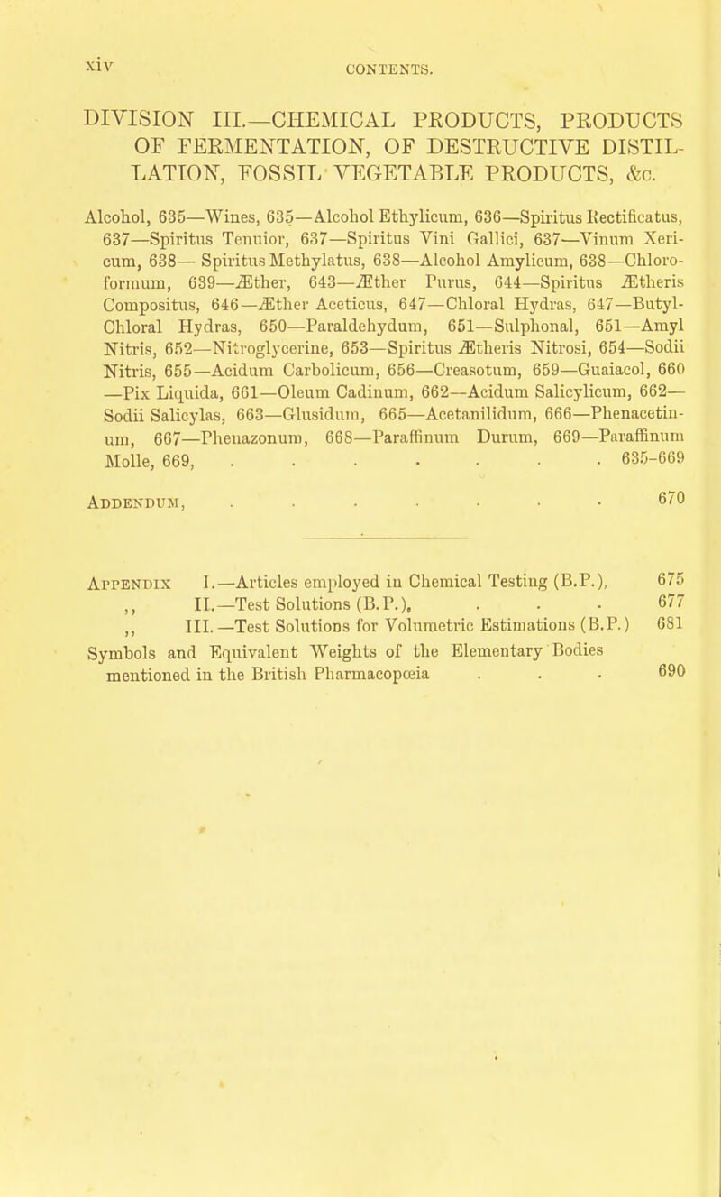 CONTEXTS. DIVISION III.—CHEMICAL PRODUCTS, PRODUCTS OF FERMENTATION, OF DESTRUCTIVE DISTIL- LATION, FOSSIL VEGETABLE PRODUCTS, &c. Alcohol, 635—Wines, 635—Alcohol Ethylicum, 636—Spiritus llectificatus, 637—Spiritus Tenuior, 637—Spiritus Vini Gallici, 637—Vimvm Xeri- cum, 638— Spiritus Methylatus, 638—Alcohol Amylicum, 638—Chloro- formum, 639—Mther, 643—.ffither Purus, 644—Spiritus .ffitheris Compositus, 646—/Ether Aceticus, 647—Chloral Hydras, 647—Butyl- Chloral Hydras, 650—Paraldehydum, 651—Sulplional, 651—Amyl Nitris, 652—Nitroglycerine, 653—Spiritus iEtheris Nitrosi, 654—Sodii Nitris, 655—Acidum Carbolicum, 656—Creasotum, 659—Guaiacol, 660 —Pix Liquida, 661—Oleum Cadinum, 662—Acidum Salicylicum, 662— Sodii Salicylas, 663—Glnsidum, 665—Acetanilidum, 666—Phenacetin- um, 667—Phenazonum, 668—Paraffinum Durum, 669— Paraffinum Molle, 669, 635-669 Addendum, ....... 670 Appendix I.—Articles employed iu Chemical Testing (B.P.), 675 II.—Test Solutions (B.P.), ... 677 ,, III. —Test Solutions for Volumetric Estimations (B.P.) 681 Symbols and Equivalent Weights of the Elementary Bodies mentioned in the British Pharmacopceia . . . 690