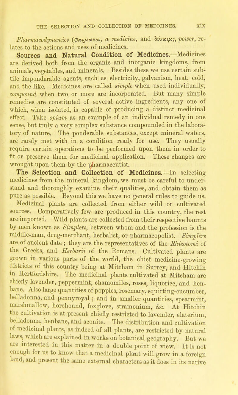 Pharmacodynamics ((px^»>coii, a medicine, and SiW/^f, power, re- lates to the actions and uses of medicines. Sources and Natural Condition of Medicines.—Medicines are derived both from the organic and inorganic kingdoms, from animals, vegetables, and minerals. Besides these we use certain sub- tile imponderable agents, such as electricity, galvanism, heat, cold, and the like. Medicines are called simple when used individually, compound when two or more are incorporated. But many simple remedies are constituted of several active ingredients, any one of which, when isolated, is capable of producing a distinct medicinal effect. Take opium as an example of an individual remedy in one sense, but truly a very complex substance compounded in the labora- tory of nature. The ponderable substances, except mineral waters, are rarely met with in a condition ready for use. They usually require certain operations to be performed upon them in order to fit or preserve them for medicinal application. These changes are wrought upon them by the pharmaceutist. The Selection and Collection of Medicines.—In selecting medicines from the mineral kingdom, we must be careful to under- stand and thoroughly examine their qualities, and obtain them as pure as possible. Beyond this we have no general rules to guide us. Medicinal plants are collected from either wild or cultivated sources. Comparatively few are produced in this country, the rest are imported. Wild plants are collected from their respective haunts by men known as Simplers, between whom and the profession is the middle-man, drug-merchant, herbalist, or pharmacopolist. Simplers are of ancient date ; they are the representatives of the Rhizotomi of the Greeks, and Herbarii of the Romans. Cultivated plants are grown in various parts of the world, the chief medicine-growing districts of this country being at Mitcham in Surrey, and Hitchin in Hertfordshire. The medicinal plants cultivated at Mitcham are chiefly lavender, peppermint, chamomiles, roses, liquorice, and hen- bane. Also large quantities of poppies, rosemary, squirting-cucumber, belladonna, and pennyroyal; and in smaller quantities, spearmint, marshmallow, horehound, foxglove, stramonium, &c. At Hitchin the cultivation is at present chiefly restricted to lavender, elaterium, belladonna, henbane, and aconite. The distribution and cultivation of medicinal plants, as indeed of all plants, are restricted by natural laws, which are explained in works on botanical geography. But we are interested in this matter in a double point of view. It is not enough for us to know that a medicinal plant will grow in a foreign land, and present the same external characters as it does in its native