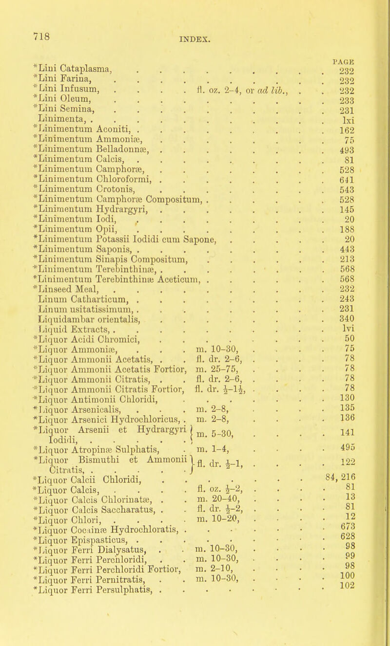 INDEX. fl. oz. 2-4, or *Lini Cataplasma, *Lini Farina, irLini Infusum, *Lini Oleum, *Lini Semina, ..... Linimenta, *Linimentum Aconiti, .... *Linimentum Ammonias, *Linimentuni Belladonna?, . *Linimentum Calcis, .... *Linimenturn Camphorae, •Linimentum Cliloroformi, . *Linimeiitum Crotonis, * Linimentum Camphora? Compositum, . *Linimentum Hydrargyri, *Linimentuui Iodi, .... *Linimentum Opii, .... •Linimentum Potassii Iodidi cum Sapone, *Liuimentum Saponis, .... •Linimentum Sinapis Compositum, *Liiiimentum Terebmthinae, . •Linimentum Terebinthinaj Aceticum, . •Linseed Meal, ..... Linum Catharticum, .... Linum usitatissimum, .... Liquidambar orientalis, Liquid Extracts,.... •Liquor Acidi Chromici, *Liquor Ammonia?,  Liquor Ammonii Acetatis Fortior Liquor Antimonii Chloridi, * Liquor Arsenicalis, *Liquor Arsenici Hydroebloricus, . *Liquor Arsenii et Hydrargyri ) r o0 Iodidi, . . . . . i ' •Liquor Atropine Sulpliatis, . m. 1-4, •Liquor Bismutbi et Ammonii \g j j Citratis J ' •Liquor Calcii Chloridi, •Liquor Calcis Chlorinata?, . •Liquor Chlori, •Liquor Cocainre Hydrochloratis, •Liquor Epispasticus, . •Liquor Ferri Dialysatus, . •Liquor Ferri Perchloridi, •Liquor Ferri Perchloridi Fortior, •Liquor Ferri Pernitratis, •Liquor Ferri Persulphatis, . m. 10-30, m. 25-75, m. 2-8, m. 2-8, m. 20-40, 10-20, m m. m. m. m. 10-30, 10-30, 2-10, 10-30, ad lib.