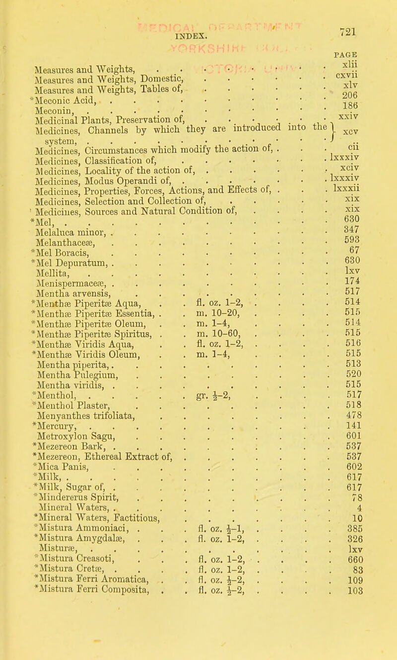 are introduced of. INDEX. Measures and Weights, . Measures and Weights, Domestic, Measures and Weights, Tables of, Meconic Acid, Meconin, Medicinal Plants, Preservation of, Medicines, Channels by which they system, Medicines, Circumstances which modify the action Medicines, Classification of, Medicines, Locality of the action of, Medicines, Modus Operandi of, . Medicines, Properties, Forces, Actions, and Effects Medicines, Selection and Collection of, ' Medicines, Sources and Natural Condition of, *Mel, . Melaluca minor, . Melanthacese, *Mel Boracis, *Mel Depuratum, . Mellita, Menispermacea?, . Mentha arvensis, *Menthse Piperita? Aqua, *Menthse Piperita? Essentia, * Mentha? Piperitse Oleum, * Mentha? Piperitse Spiritus, *Mentha? Viridis Aqua, *Menthse Viridis Oleum, Mentha piperita,. Mentha Pulegium, Mentha viridis, . 'Menthol, Menthol Plaster, Menyanthes trifoliata, *Mercury, Metroxylon Sagu, *Mezereon Bark, . *Mezereon, Ethereal Extract of, Mica Panis, •Milk *Milk, Sugar of, . Mindererus Spirit, ^Mineral Waters, . *Mineral Waters, Factitious *Mistura Ammoniaci, . . . fl. *Mistura Amygdalse, . . . fl. Mistura?, Mistura Creasoti, . . . fl. * Mistura Cretse, . . . . fl. * Mistura Ferri Aromatica, . . fl. Mistura Ferri Composita, . . fl. fl. oz. 1-2, m. 10-20, m. 1-4, m. 10-60, fl. oz. 1-2, m. 1-4, gr. i-2; 1-2, 1-2, 1-2, i-2, i-2, of, into the' 721 PAGE xlii cxvii xlv 206 186 xxiv xcv cii lxxxiv xciv lxxxiv lxxxii xix xix 630 347 593 67 630 Ixv 174 517 514 515 514 515 516 515 513 520 515 517 518 478 141 601 537 537 602 617 617 78 4 10 385 326 Ixv 660 83 109 103