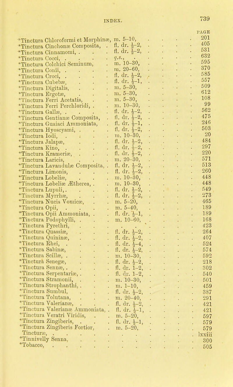 *Tinctura Cbloroformi et Morphince, ~*Tinctura Cincbonte Composita, . ^Tinctura Cinnamomi, . *Tinotura Cocci, . . . *Tinctura Colcbici Seminum, *Tinctura Coni'i, .... *Tinctura Croci, . *Tinctura Cubeba?, *Tinctura Digitalis, *Tinctura Ergotse, *Tinctura Ferri Acetatis, *Tinctura Ferri Perchloridi, . *Tinctura Gallse, .... *Tinctura Gentianas Composita, . *Tinctura Guaiaci Ammoniata, *Tinctura Hyoscyami, . *Tinctura Iodi, .... *Tinctura Jalapae, Tinctura Kino, .... *Tinctura Krameriae, . *Tinctura Laricis, *Tinctura Lavandulae Composita, . *Tinctura Limonis, *Tinctura Lobeli33, *Tinctura Lobelias iEtberea, . *Tinctura Lupuli,.... *Tinctura Myrrbaj, *Tinctura Nucis Vomicoa, *Tinctura Opii, .... *Tiuctura Opii Ammoniata, . *Tinctura Podopbylli, . *Tinctura Pyretbri, *Tinctura Quassia?, *Tinctura Quininse, *Tinctura Rbei, .... *Tinctura Sabinse, *Tinctura Scillfe, .... *Tinctura Senegee, *Tinctura Sennee, .... *Tinctura Serpentariai, . *Tinctura Stramonii, *Tinctura Strophanthi, . *Tmctura Sumbul, *Tinctura Tolutana, *Tinctura Valeriana;, *Tmctura Valeriana? Ammoniata, . *Tinctura Veratri Viridis, *Tinctura Zingiberis, . *Tinctura Zingiberis Fortior, Tinctura;, *Tinnivelly Senna, Tobacco, m. 5-10, fl. dr. fl. dr. 1-2, q.s., m. 10-30, m. 20-60, fl. dr. i-2, fl. dr. i-l, m. 5-30, m. 5-30, m. 5-30, m. 10-30, fl. dr. 4-2, fl. dr. i-2, fl. dr. |-1, fl. dr. i-2, m. 10-30, fl. dr. h-2, fl. dr. i-2, fl. dr. 1-2, m. 20-30, fl. dr. i-2, fl. dr. 1-2, m. 10-30, m. 10-30, fl. dr. \-% fl. dr. i-2, m. 5-20, m. 5-40, fl. dr. 'i-l, m. 10-60, fl. 'dr. J-2, fl. dr. i-2, fl. dr. i-4, fl. dr. i-2, m. 10-30, fl. dr. i-2, fl. dr. 1-2, fl. dr. 1-2, m. 10-30, m. 1-10, fl. dr. \-2, m. 20-40, fl. dr. i-2, fl. dr. i-l, m. 5-20, fl. dr. 4-1, ni. 5-20,