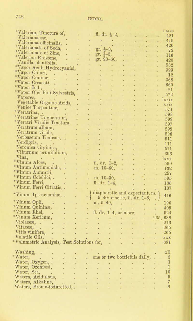 INDEX. * Valerian, Tincture of, Valerianaceee, Valeriana officinalis, . Valerianate of Soda, . ■Valerianate of Zinc, . *Valerian Rhizome, Vanilla planifolia, *Vapor Acidi Hydrocyanici, *Vapor Chlori, . . *Vapor Coninse, . *Vapor Creasoti, . *Vapor Iodi, *Vapor Olei Pini Sylvestris, Vapores, Vegetable Organic Acids, Venice Turpentine, *Veratrina, . *Veratrin£e Unguentum, *Veratri Viridis Tinctura, Veratrum album, Veratrum viride, Verbascum Thapsus, . Verdigris, . Veronica virginica, Viburnum prunifolium, Vina, *Vinum Aloes, *Vinum Antimoniale, . *Vinum Aurantii, *Vinum Colchici,. *Vinum Ferri, *Vinum Ferri Citratis, . *Vinum Ipecacuanhse, . *Vinum Opii, *Vinum Quinine, *Vinum Rhei, . . fl. dr. 1-4, or *Vinum Xericum, Violacese, . Vitacese, Vitis vinifera, Volatile Oils, * Volumetric Analysis, Test Solutions for, fl. dr. £-2, gr gr I), in in fl. ¥-3, 20-60, ir. 1-2, 10-60, 10-30, dr. 1-4, 5-40; emetic, m. 5-40, Washing, . *Water, Water, Oxygen, . Water, Ozonised, Water, Sea, Waters, Acidulous, Waters, Alkaline, Waters, Bromo-ioduretted, | diaphoretic and expectant, m fl. dr. 1-6, more, one or two bottlefuls daily, 26