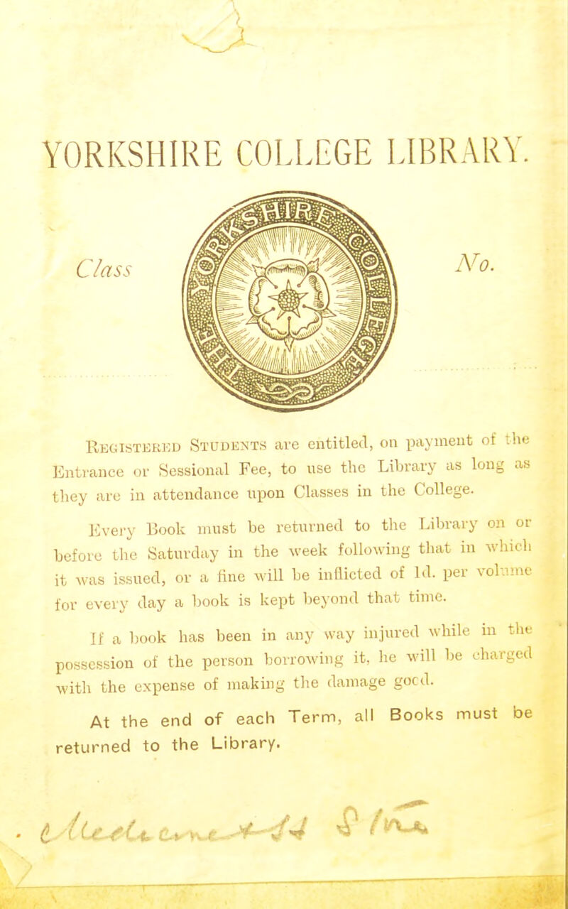 > YORKSHIRE COLLEGE LIBRARY Class No. Registkkkd Students are entitled, on payment of the Entrance or Sessional Fee, to use the Library as long as they are in attendance iipon Classes in the College. Every Book must be returned to the Library on or before the Saturday in the ^veek following that in which it was issued, or a fine will be indicted of LI. per vol imc for every day a book is kept beyond that time. If a hook has been in any way injured while in tin possession of the person boirowing it, he will be charged with the expense of making the damage gocd. At the end of each Term, all Books must be returned to the Library.