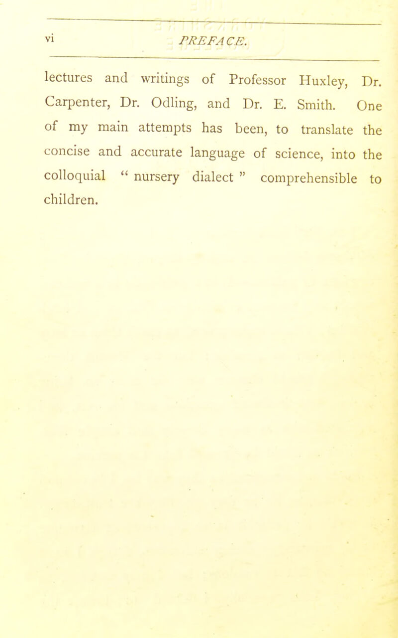 PRE FA C E. lectures and writings of Professor Huxley, Dr. Carpenter, Dr. Odiing, and Dr. E. Smith. One of my main attempts has been, to translate the concise and accurate language of science, into the colloquial  nursery dialect  comprehensible to children.