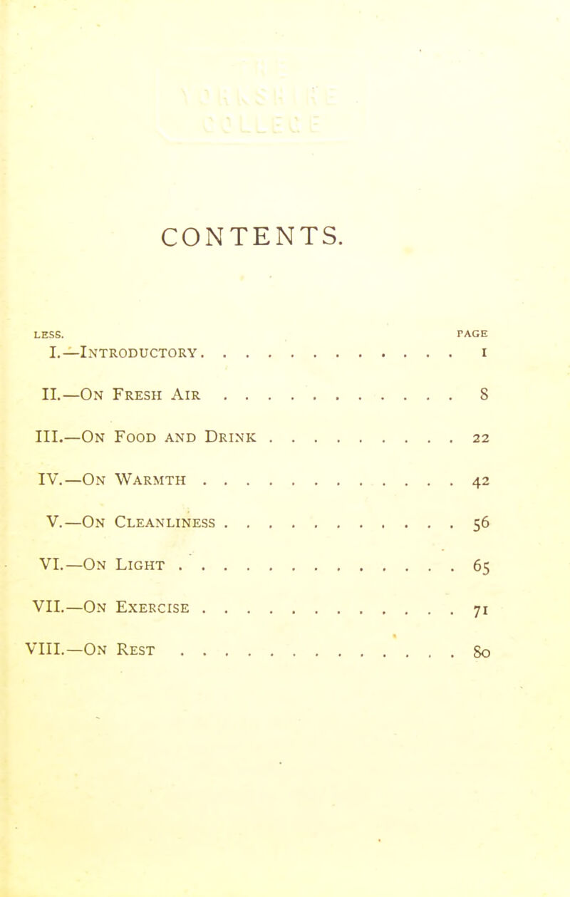 CONTENTS. LESS. PACE I.—Introductory i II.—On Fresh Air 8 III. —On Food and Drink 22 IV. —On Warmth 42 V.—On Cleanliness 56 VI.—On Light 65 VII.—On Exercise 71 VIII.—On Rest So