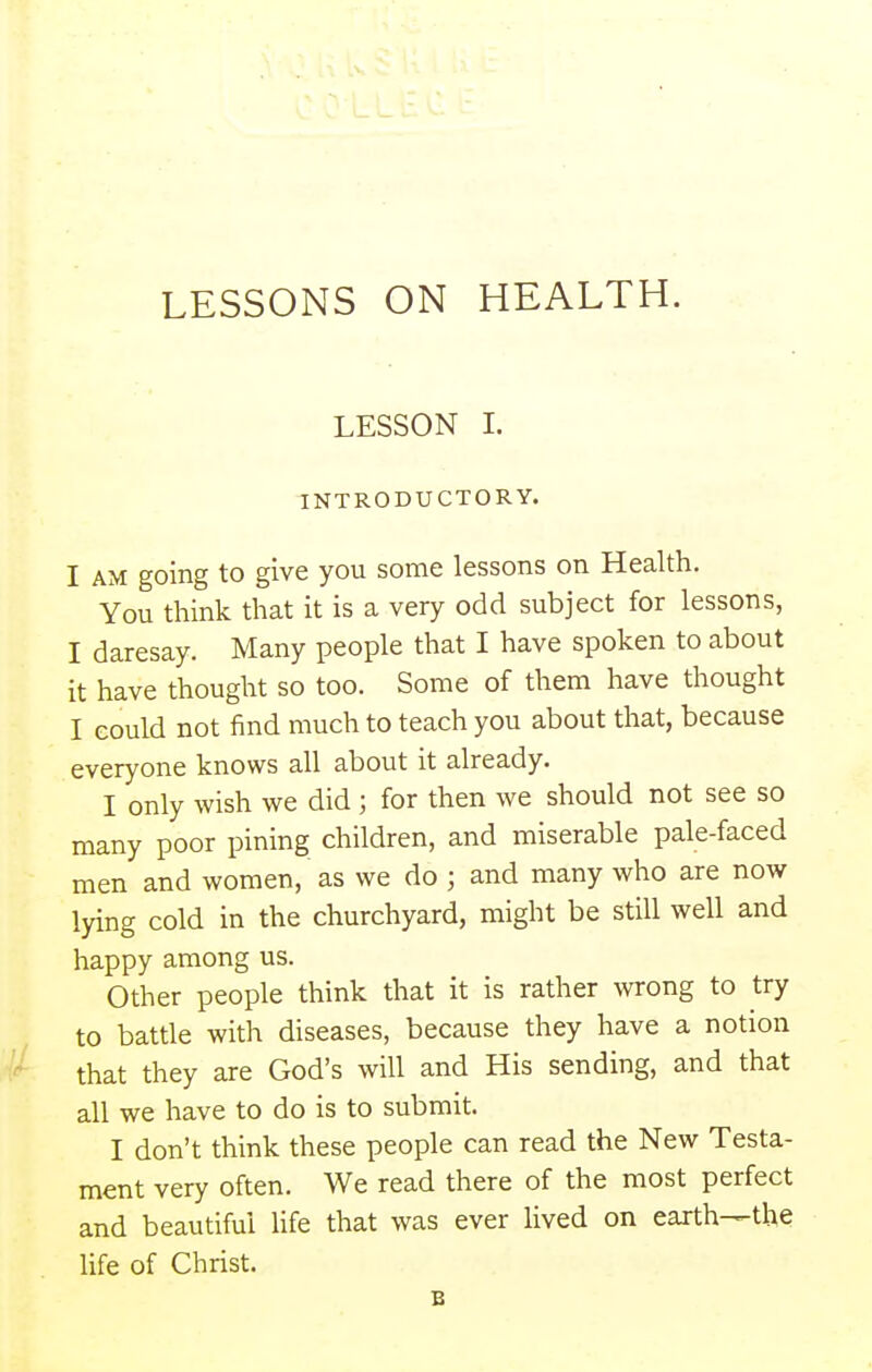 LESSONS ON HEALTH. LESSON I. INTRODUCTORY. I AM going to give you some lessons on Health. You think that it is a very odd subject for lessons, I daresay. Many people that I have spoken to about it have thought so too. Some of them have thought I could not find much to teach you about that, because everyone knows all about it already. I only wish we did ; for then we should not see so many poor pining children, and miserable pale-faced men and women, as we do ; and many who are now lying cold in the churchyard, might be still well and happy among us. Other people think that it is rather wrong to try to battle with diseases, because they have a notion that they are God's will and His sending, and that all we have to do is to submit. I don't think these people can read the New Testa- ment very often. We read there of the most perfect and beautiful life that was ever lived on earth—the life of Christ. B