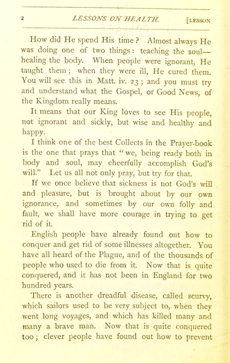 How did He spend His time ? Almost always He was doing one of two things : teaching the soul— healing the body. When people were ignorant, He taught them; when they were ill, He cured them. You will see this in Matt. iv. 23 ; and you must try and understand what the Gospel, or Good News, of the Kingdom really means. It means that our King loves to see His people, not ignorant and sickly, but wise and healthy and happy. I think one of the best Collects in the Prayer-book is the one that prays that  we, being ready both in body and soul, may cheerfully accomplish God's will. Let us all not only pray, but try for that. If we once believe that sickness is not God's will and pleasure, but is brought about by our own ignorance, and sometimes by our own folly and fault, we shall have more courage in trying to get rid of it. English people have already found out how to conquer and get rid of some illnesses altogether. You have all heard of the Plague, and of the thousands of people who used to die from it. Now that is quite conquered, and it has not been in England for t^vo hundred years. There is another dreadful disease, called scurvy, which sailors used to be very subject to, when they went long voyages, and which has killed many and many a brave man. Now that is quite conquered too; clever people have found out how to prevent