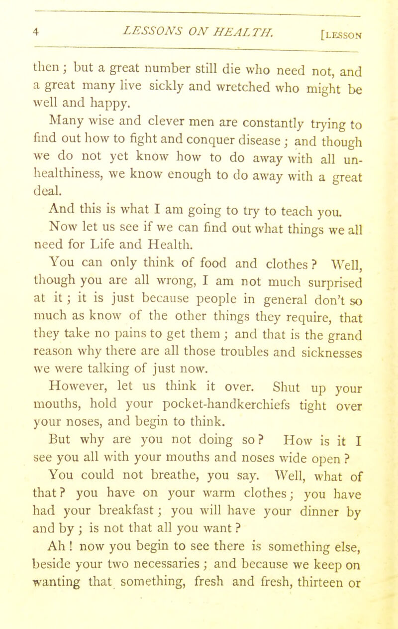 then ; but a great number still die who need not, and a great many live sickly and wretched who might be well and happy. Many wise and clever men are constantly trj-ing to find out how to fight and conquer disease; and though we do not yet know how to do away with all un- healthiness, we know enough to do away with a great deal. And this is what I am going to try to teach you. Now let us see if we can find out what things we all need for Life and Health. You can only think of food and clothes ? Well, though you are all wrong, I am not much surprised at it; it is just because people in general don't so much as know of the other things they require, that they take no pains to get them ; and that is the grand reason why there are all those troubles and sicknesses we were talking of just now. However, let us think it over. Shut up your mouths, hold your pocket-handkerchiefs tight over your noses, and begin to think. But why are you not doing so ? How is it I see you all with your mouths and noses wide open ? You could not breathe, you say. Well, what of that ? you have on your warm clothes; you have had your breakfast; you will have your dinner by and by ; is not that all you want ? Ah ! now you begin to see there is something else, beside your two necessaries ; and because we keep on wanting that something, fresh and fresh, thirteen or