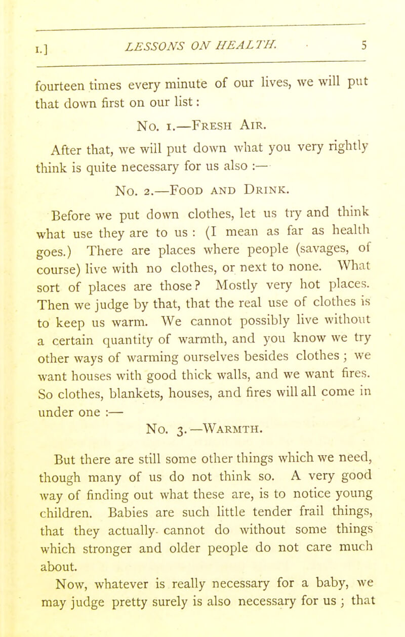 fourteen times every minute of our lives, we will put that down first on our list: No. I.—Fresh Air. After that, we will put down what you very rightly think is quite necessary for us also :— No. 2.—Food and Drink. Before we put down clothes, let us try and think what use they are to us : (I mean as far as health goes.) There are places where people (savages, of course) live with no clothes, or next to none. Wliat sort of places are those? Mostly very hot places. Then we judge by that, that the real use of clothes is to keep us warm. We cannot possibly live without a certain quantity of warmth, and you know we try other ways of warming ourselves besides clothes ; we want houses with good thick walls, and we want fires. So clothes, blankets, houses, and fires will all come in under one :— No. 3.—Warmth. But there are still some other things which we need, though many of us do not think so. A very good way of finding out what these are, is to notice young children. Babies are such little tender frail things, that they actually, cannot do without some things which stronger and older people do not care much about. Now, whatever is really necessary for a baby, we may judge pretty surely is also necessary for us ; that