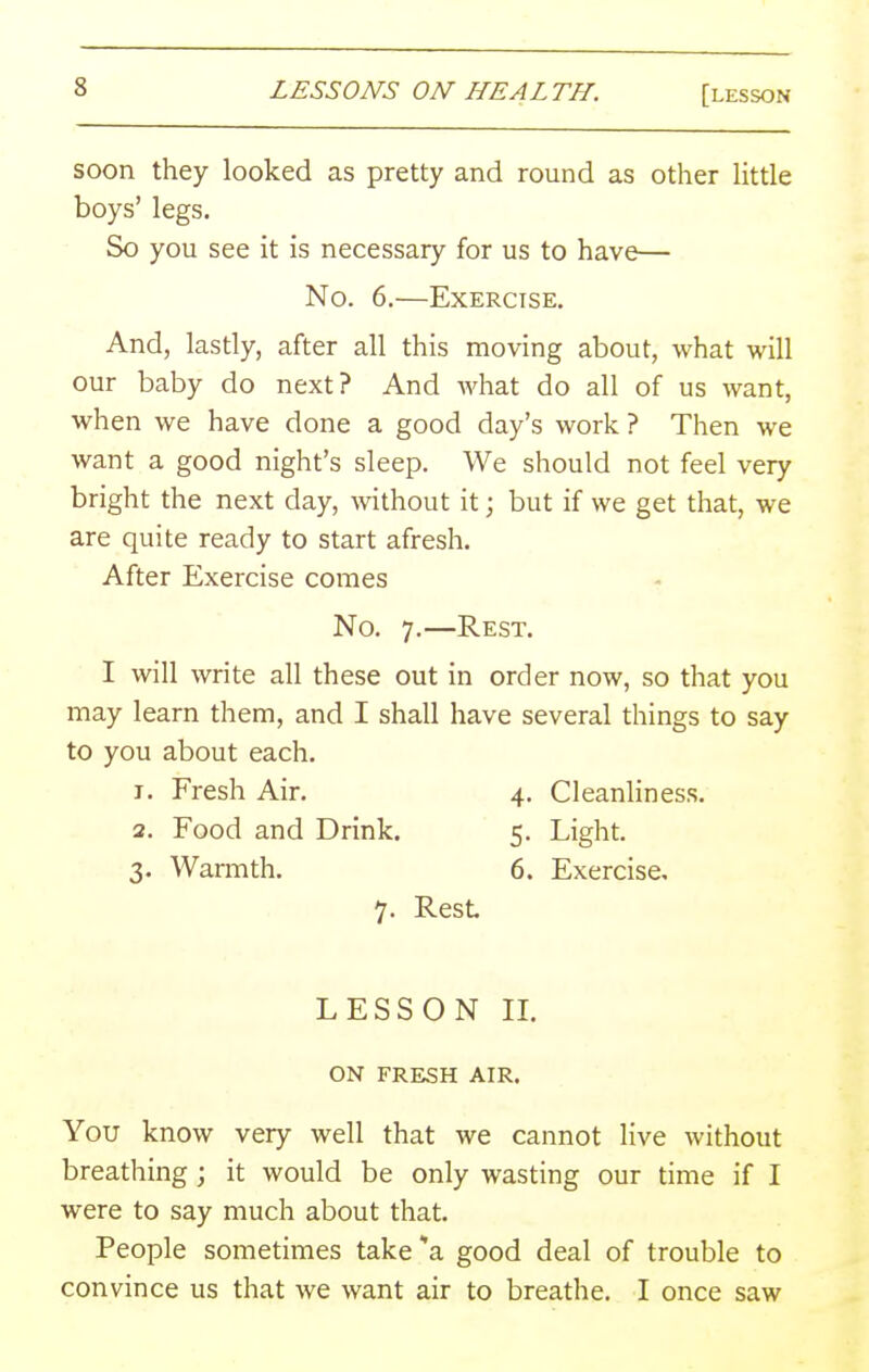 soon they looked as pretty and round as other little boys' legs. So you see it is necessary for us to have— No. 6.—Exercise. And, lastly, after all this moving about, what will our baby do next? And what do all of us want, when we have done a good day's work ? Then we want a good night's sleep. We should not feel very bright the next day, without it; but if we get that, we are quite ready to start afresh. After Exercise comes No. 7.—Rest. I will write all these out in order now, so that you may learn them, and I shall have several things to say to you about each. 1. Fresh Air. 4. Cleanliness. 2. Food and Drink. 5. Light. 3. Warmth. 6. Exercise, 7. Rest LESSON IL ON FRESH AIR. You know very well that we cannot live without breathing; it would be only wasting our time if I were to say much about that. People sometimes take a good deal of trouble to convince us that we want air to breathe. I once saw