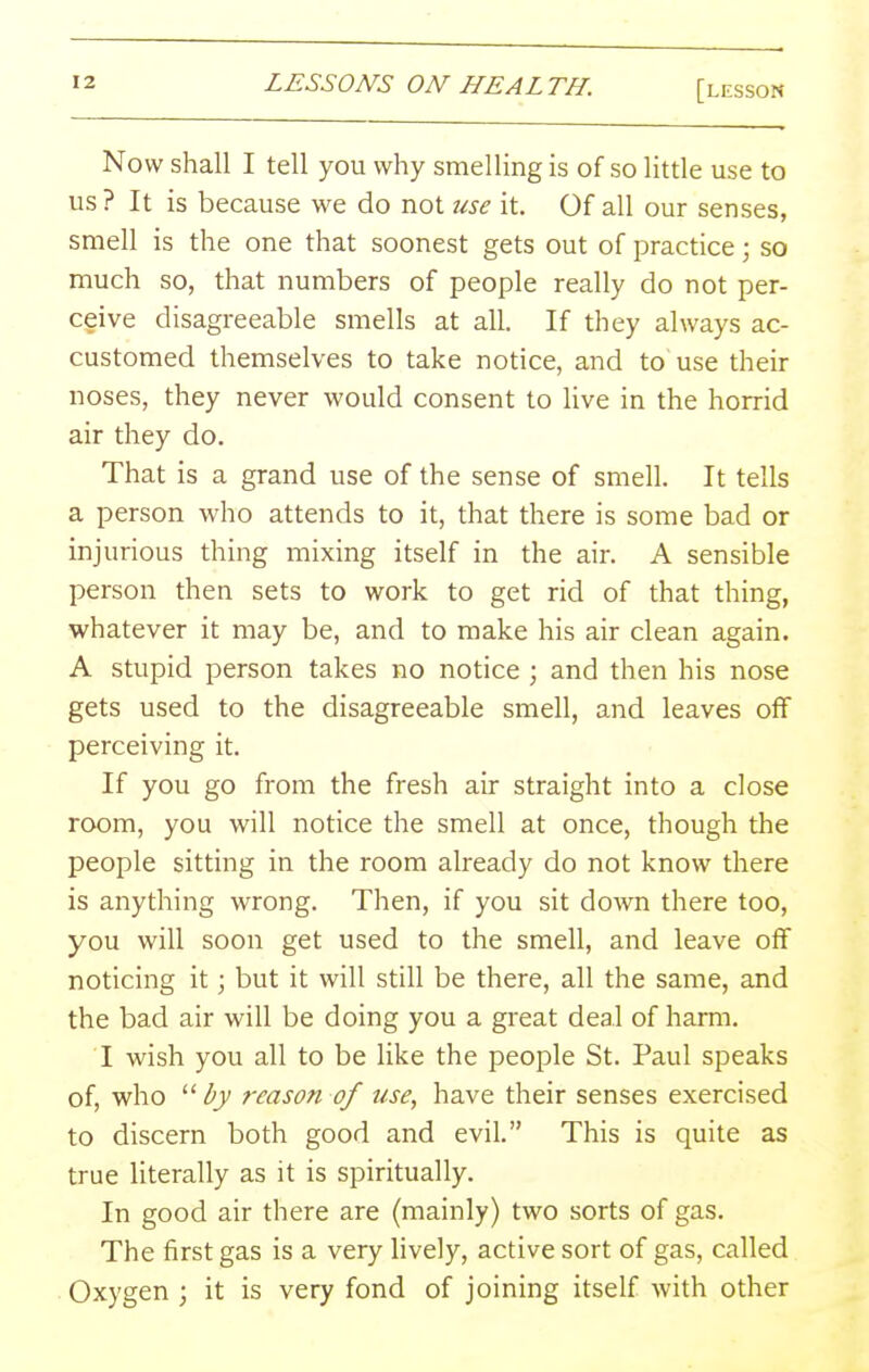 Now shall I tell you why smelling is of so little use to us ? It is because we do not use it. Of all our senses, smell is the one that soonest gets out of practice; so much so, that numbers of people really do not per- ceive disagreeable smells at all. If they always ac- customed themselves to take notice, and to use their noses, they never would consent to Uve in the horrid air they do. That is a grand use of the sense of smell. It tells a person who attends to it, that there is some bad or injurious thing mixing itself in the air. A sensible person then sets to work to get rid of that thing, whatever it may be, and to make his air clean again. A stupid person takes no notice ; and then his nose gets used to the disagreeable smell, and leaves off perceiving it. If you go from the fresh air straight into a close room, you will notice the smell at once, though the people sitting in the room already do not know there is anything wrong. Then, if you sit down there too, you will soon get used to the smell, and leave off noticing it; but it will still be there, all the same, and the bad air will be doing you a great deal of harm. I wish you all to be like the people St. Paul speaks of, who  by reason of use, have their senses exercised to discern both good and evil. This is quite as true literally as it is spiritually. In good air there are (mainly) two sorts of gas. The first gas is a very hvely, active sort of gas, called Oxygen ; it is very fond of joining itself with other