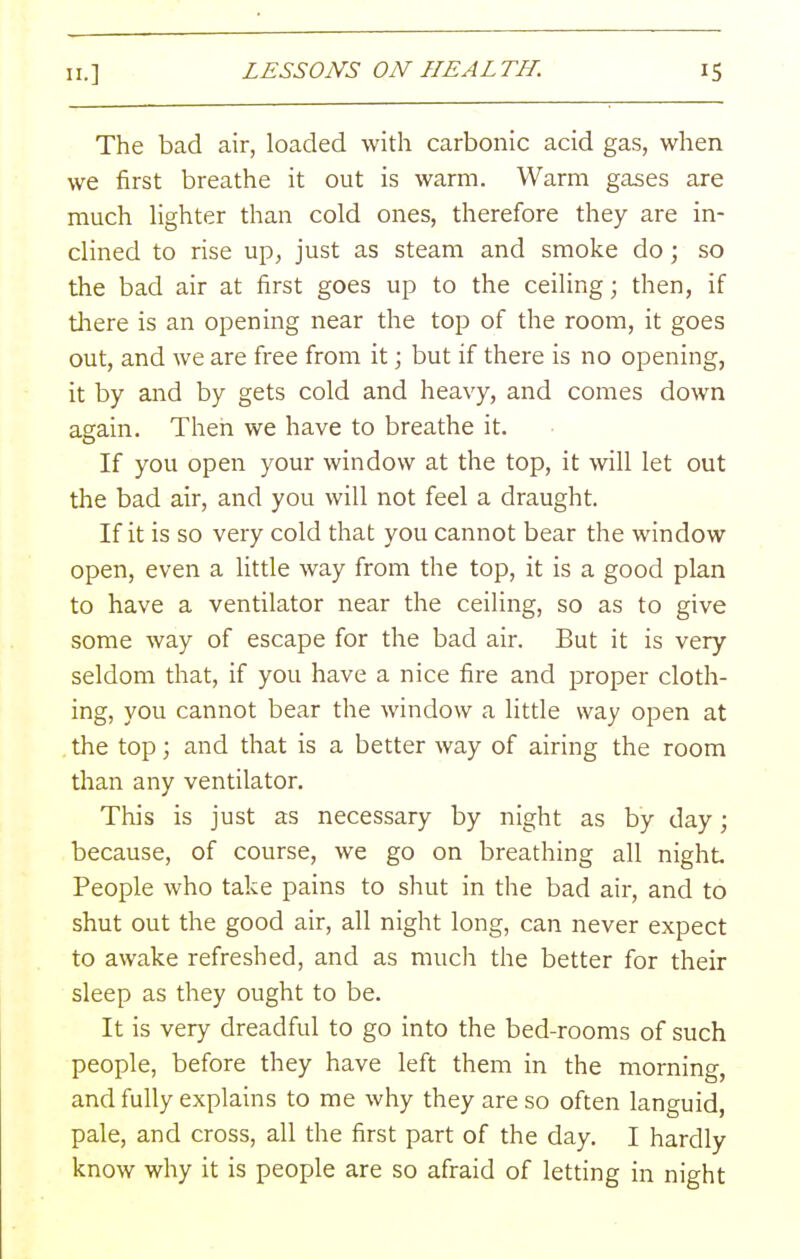 The bad air, loaded with carbonic acid gas, when we first breathe it out is warm. Warm gases are much Hghter than cold ones, therefore they are in- clined to rise up, just as steam and smoke do; so the bad air at first goes up to the ceiling; then, if there is an opening near the top of the room, it goes out, and we are free from it; but if there is no opening, it by and by gets cold and heavy, and comes down again. Then we have to breathe it. If you open your window at the top, it will let out the bad air, and you will not feel a draught. If it is so very cold that you cannot bear the window open, even a little way from the top, it is a good plan to have a ventilator near the ceiling, so as to give some way of escape for the bad air. But it is very seldom that, if you have a nice fire and proper cloth- ing, you cannot bear the window a little way open at the top; and that is a better way of airing the room than any ventilator. This is just as necessary by night as by day; because, of course, we go on breathing all night People who take pains to shut in the bad air, and to shut out the good air, all night long, can never expect to awake refreshed, and as much the better for their sleep as they ought to be. It is very dreadful to go into the bed-rooms of such people, before they have left them in the morning, and fully explains to me why they are so often languid, pale, and cross, all the first part of the day. I hardly know why it is people are so afraid of letting in night