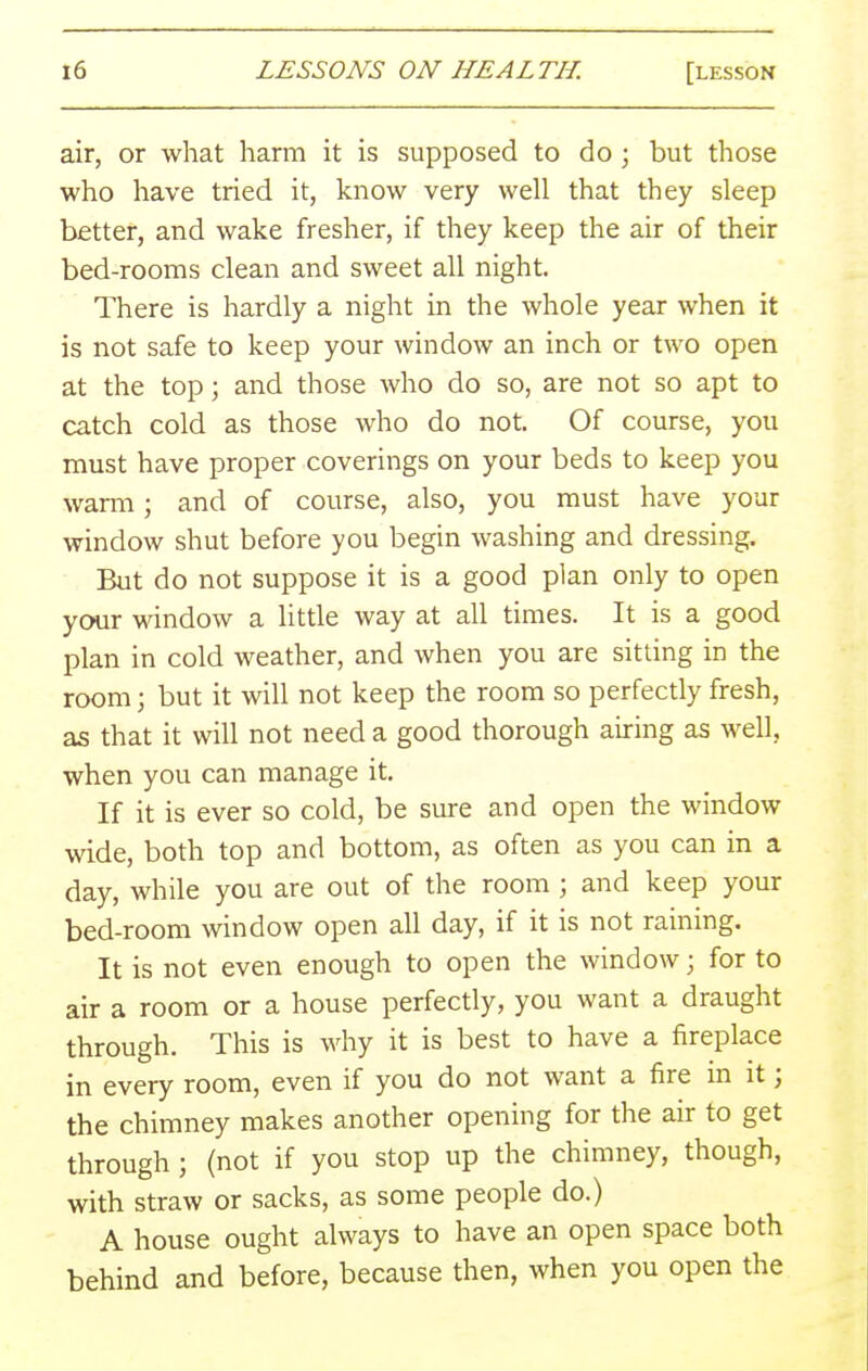 air, or what harm it is supposed to do ; but those who have tried it, know very well that they sleep better, and wake fresher, if they keep the air of their bed-rooms clean and sweet all night. There is hardly a night in the whole year when it is not safe to keep your window an inch or two open at the top; and those who do so, are not so apt to catch cold as those who do not. Of course, you must have proper coverings on your beds to keep you warm; and of course, also, you must have your window shut before you begin washing and dressing. But do not suppose it is a good plan only to open your window a little way at all times. It is a good plan in cold weather, and when you are sitting in the room; but it will not keep the room so perfectly fresh, as that it will not need a good thorough airing as well, when you can manage it. If it is ever so cold, be sure and open the window wide, both top and bottom, as often as you can in a day, while you are out of the room ; and keep your bed-room window open all day, if it is not raining. It is not even enough to open the window; for to air a room or a house perfectly, you want a draught through. This is why it is best to have a fireplace in every room, even if you do not want a fire in it; the chimney makes another opening for the air to get through ; (not if you stop up the chimney, though, with straw or sacks, as some people do.) A house ought always to have an open space both behind and before, because then, when you open the