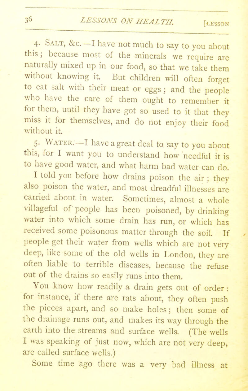 [i.ESSON 4. Salt, &c.—I have not much to say to you about this; because most of the minerals we require are naturally mixed up in our food, so that we take them without knowing it. But children will often forget to eat salt with tlieir meat or eggs; and the people who have the care of them ought to remember it for them, until they have got so used to it that they miss it for themselves, and do not enjoy their food without it. 5. Water. —I have a great deal to say to you about this, for I want you to understand how needful it is to have good water, and what harm bad water can do. I told you before how drains poison the air ; they also poison the water, and most dreadful illnesses are carried about in water. Sometimes, almost a whole villageful of people has been poisoned, by drinking water into which some drain has run, or which has received some poisonous matter through the soil. If ]:)eople get their water from wells which are not very deep, like some of the old wells in London, they are often liable to terrible diseases, because the refuse out of the drains so easily runs into them. You know how readily a drain gets out of order : for instance, if there are rats about, they often push the pieces apart, and so make holes; then some of the drainage runs out, and makes its way through the earth into the streams and surface wells. (The wells I was speaking of just now, which are not very deep, are called surface Avells.) Some time ago there was a very bad illness at