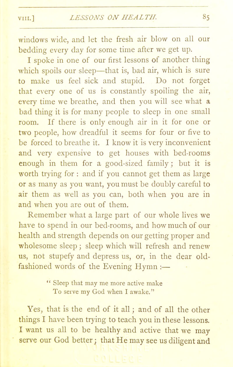 windows wide, and let the fresh air blow on all our bedding every day for some time after we get up. I spoke in one of our first lessons of another thing which spoils our sleep—that is, bad air, which is sure to make us feel sick and stupid. Do not forget that every one of us is constantly spoiling the air, every time we breathe, and then you will see what a bad thing it is for many people to sleep in one small room. If there is only enough air in it for one or two people, how dreadful it seems for four or five to be forced to breathe it. I know it is very inconvenient and very expensive to get houses with bed-rooms enough in them for a good-sized family; but it is worth trying for : and if you cannot get them as large or as many as you want, you must be doubly careful to air them as well as you can, both when you are in and when you are out of them. Remember what a large part of our whole lives we have to spend in our bed-rooms, and how much of our health and strength depends on our getting proper and wholesome sleep; sleep which will refresh and renew us, not stupefy and depress us, or, in the dear old- fashioned words of the Evening Hymn :—  Sleep that may me more active make To serve my God when I awake. Yes, that is the end of it all; and of all the other things I have been trying to teach you in these lessons. I want us all to be healthy and active that we may serve our God better; that He may see us diligent and