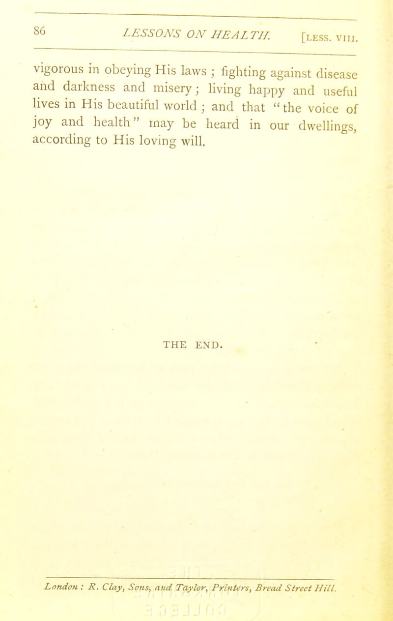 vigorous in obeying His laws ; fighting against disease and darkness and misery; living happy and useful lives in His beautiful world ; and that  the voice of joy and health may be heard in our dwellings, according to His lovmg will. THE END. London: R. Clay, Sons, and Taylor, Printers, Bread Street Hill.