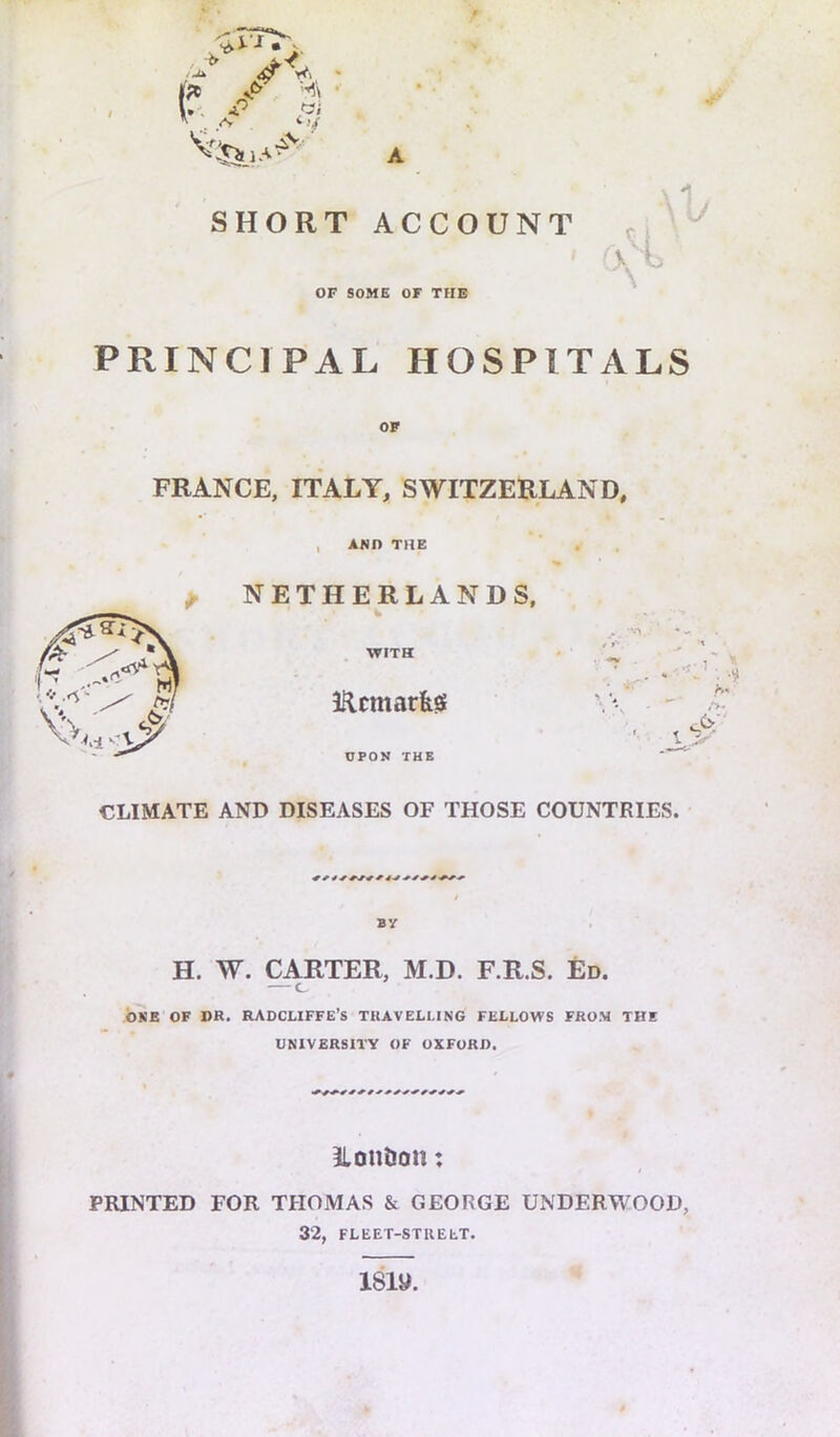 P /' ■ A <>4 SHORT ACCOUNT OF SOME OF THE PRINCIPAL HOSPITALS OF FRANCE, ITALY, SWITZERLAND, , AND THE . ^ NETHERLANDS, CLIMATE AND DISEASES OF THOSE COUNTRIES. BY H. W. CARTER, M.D. F.R.S. Ed. — c ONE OF »R. RADCLIFFE’S TRAVELLING FELLOWS FROM THE UNIVERSITY OF OXFORD. Ilontion: t PRINTED FOR THOMAS & GEORGE UNDERWOOD, 32, FLEET-STREET. 18W.