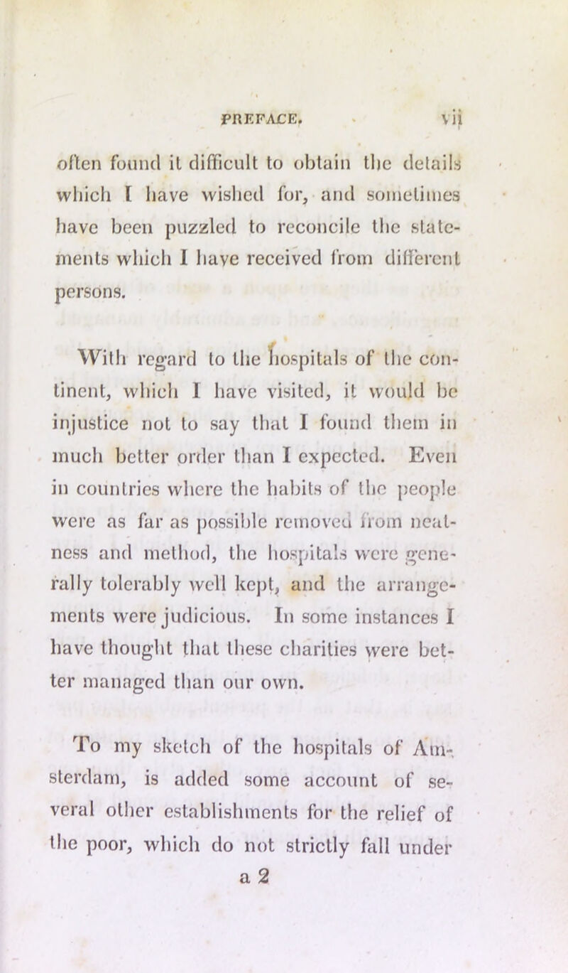 often found it difficult to obtain tlie details wliicli I have wished for, and sometimes have been puzzled to reconcile the state- ments which 1 have received from different persons. With regard to the fiospitals of the con- tinent, which 1 have visited, it would he injustice not to say that 1 found them in much better order than I expected. Even in countries where the habits of the people were as far as possible removed from neat- ness and method, the hospitals were gene- rally tolerably well kept, and the arrange- ments were judicious. In some instances I have thought that these charities were bet- ter managed than our own. To my sketch of the hospitals of Ain- sterdani, is added some account of se- veral other establishments for the relief of the poor, which do not strictly fall under a2