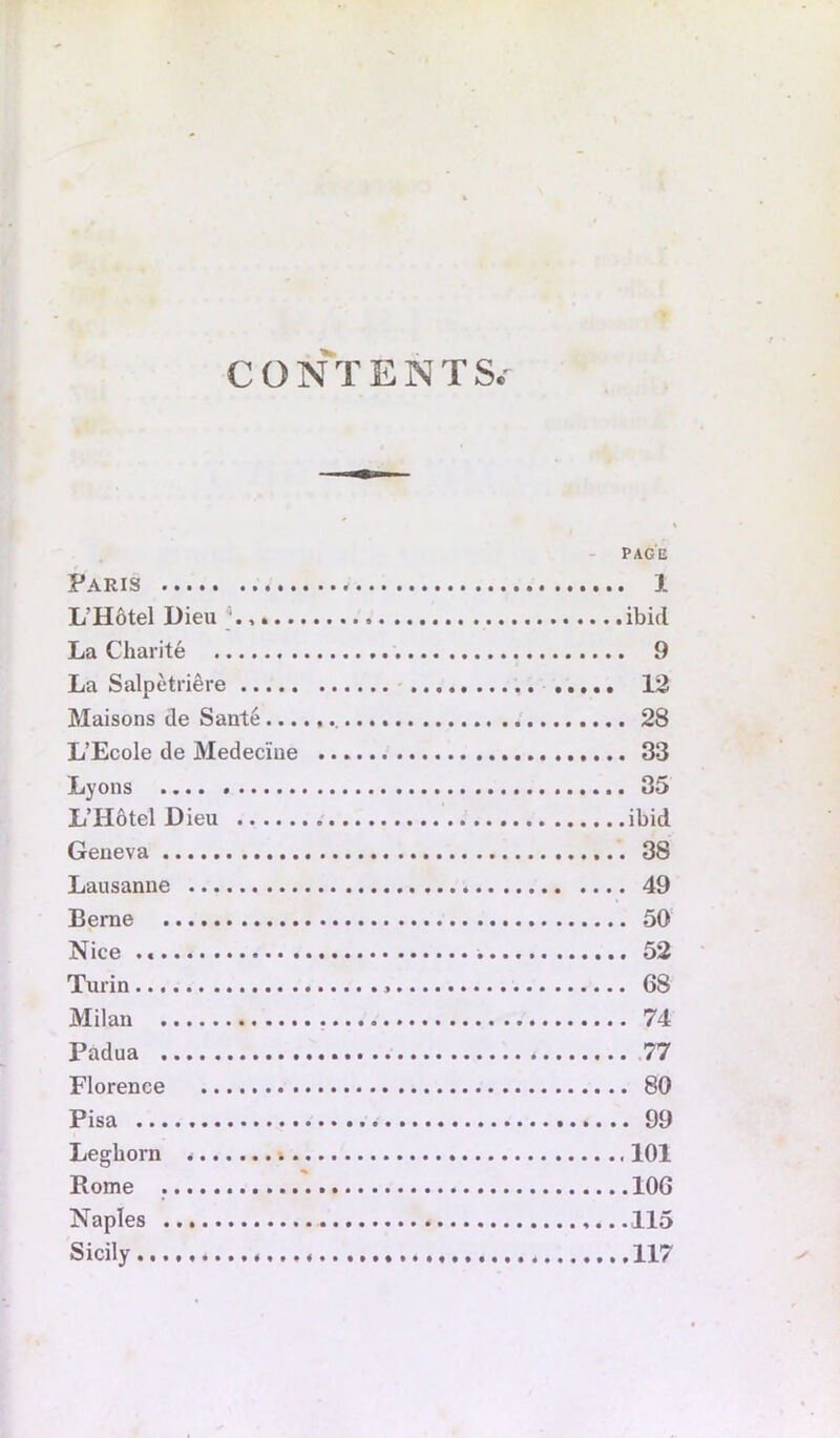 CONTENTS.- - PAGE Paris J. L’H6tel Dieu ' ibid La Charite 9 La Salpetriere 12 Maisons de Sante 28 L’Ecole de Medeciue 33 Lyons 35 L’HdtelDieu ibid Geneva 38 Lausanne 49 Berne 50 Nice 52 Turin G8 Milan 74 Padua 77 Florence 80 Pisa 99 Leghorn 101 Rome lOG Naples 115 Sicily 117