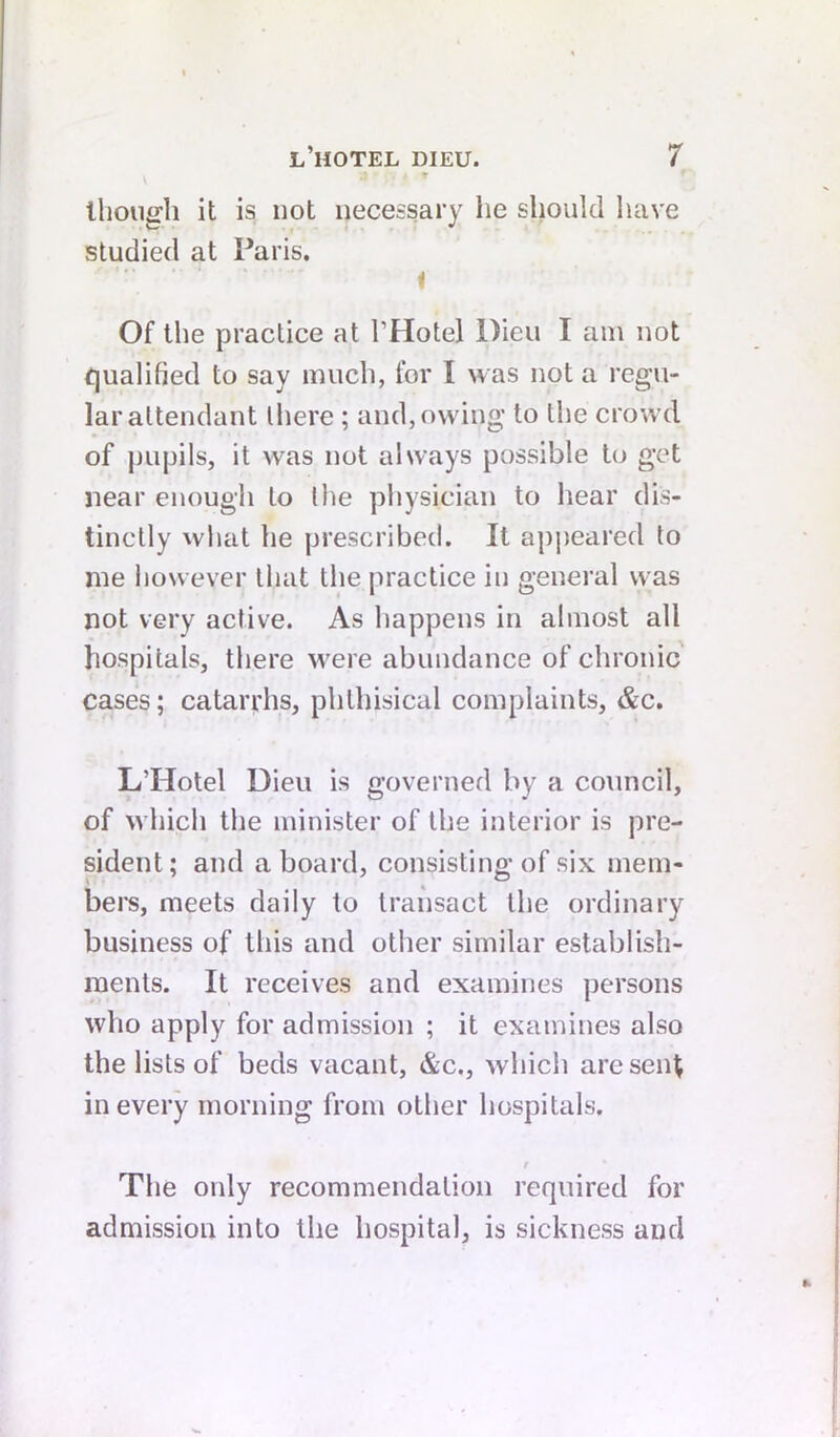 Ihouirli it is not necessary he should have studied at l^aris. I Of the practice at I’Hotel Dieu I am not tjualified to say much, for I was not a regu- lar attendant there; and, owing to the crowd of jjupils, it was not always possible to get near enough to the physician to hear dis- tinctly what he prescribed. It ap])eared to me liowever that the practice in general was not very active. As happens in almost all hospitals, there were abundance of chronic cases; cataryhs, phthisical complaints, &c. L’Hotel Dieu is governed by a council, of which the minister of the interior is pre- sident ; and a board, consisting of six mem- bei*s, meets daily to transact the ordinary business of this and other similar establish- ments. It receives and examines persons who apply for admission ; it examines also the lists of beds vacant, &c., which are sent in every morning from other hospitals. t The only recommendation required for admission into the hospital, is sickness and