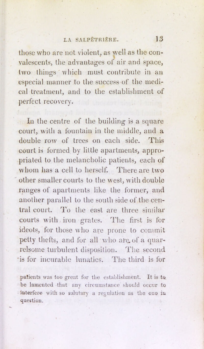 those who are not violent, as well as the con- valescents, the advantages of air and space, two things' which must contribute in an especial manner to the success of the medi- cal treatment, and to the establishment of perfect recovery. In the centre of the building is a square court, with a fountain in tlie middle, and a double row of trees on each side. This court is formed by little apartments, appro- priated to the melancholic patients, each of whom has a cell to herself. There are two other smaller courts to the west, with double ranges of apartments like tlie former, and another parallel to the south side of the cen- tral court. To the east are three similar courts w ith, iron grates. The first is for ideots, for those who are prone to commit petty thefts, and for all w'ho araof a quar- relsome turbulent disposition. The second 'is for incurable lunatics. The third is for patients was too great for the establisliinent. It is tu be lamented that any circumstance should occur to interfere with so salutary a regulation as the one iu question.