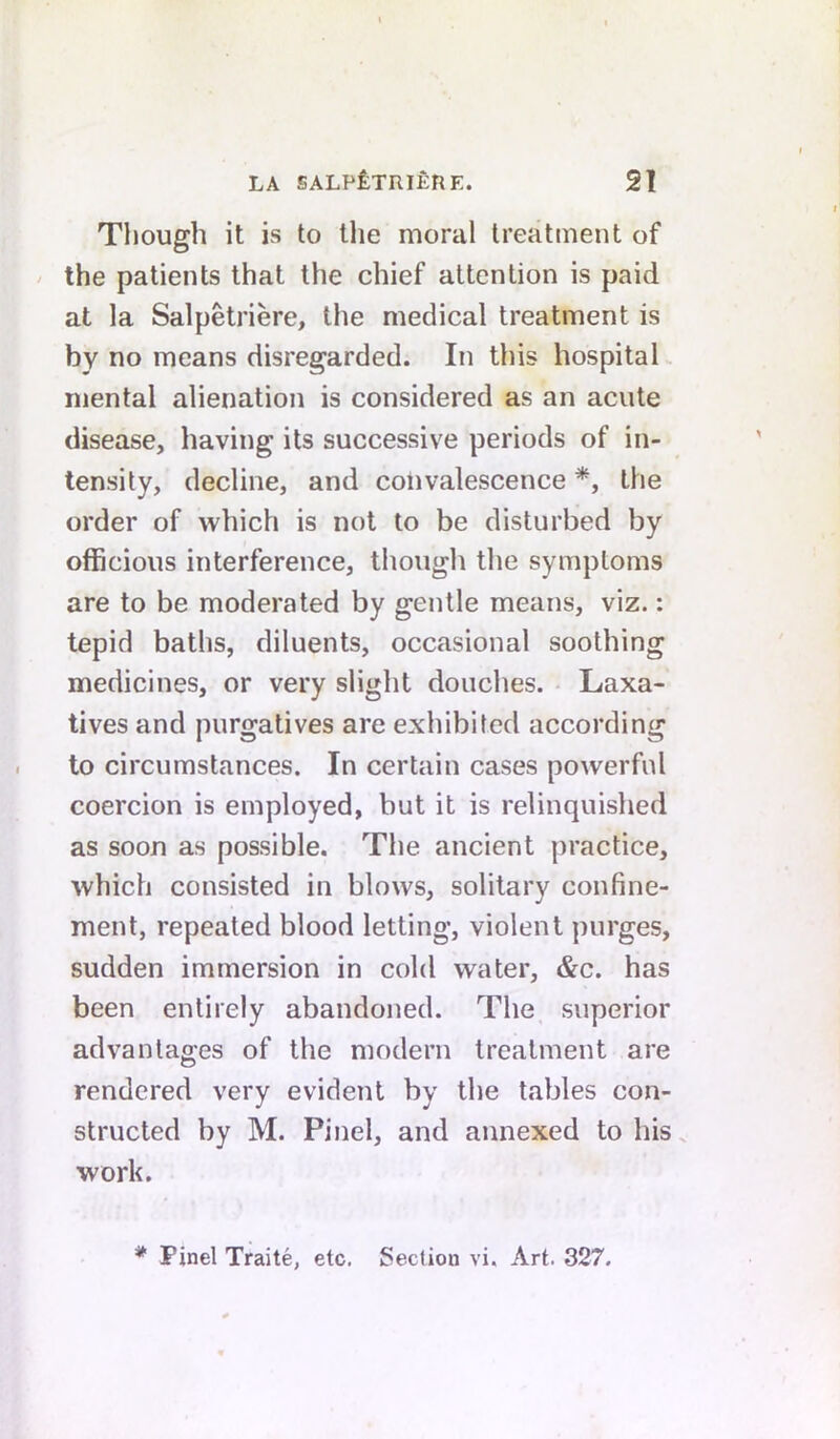 Though it is to the moral treatment of / the patients that the chief attention is paid at la Salpetriere, the medical treatment is by no means disregarded. In this hospitaL mental alienation is considered as an acute disease, having its successive periods of in- tensity, decline, and coiivalescence *, the order of which is not to be disturbed by officious interference, though the symptoms are to be moderated by gentle means, viz.: tepid baths, diluents, occasional soothing medicines, or very slight douches. • Laxa- tives and purgatives are exhibited according to circumstances. In certain cases powerful coercion is employed, but it is relinquished as soon as possible. The ancient practice, which consisted in blows, solitary confine- ment, repeated blood letting, violent purges, sudden immersion in cold water, &c. has been entirely abandoned. The superior advantages of the modern treatment are rendered very evident by the tables con- structed by M. Pinel, and annexed to his. work. * Pinel Traite, etc. Section vi. Art. 327.