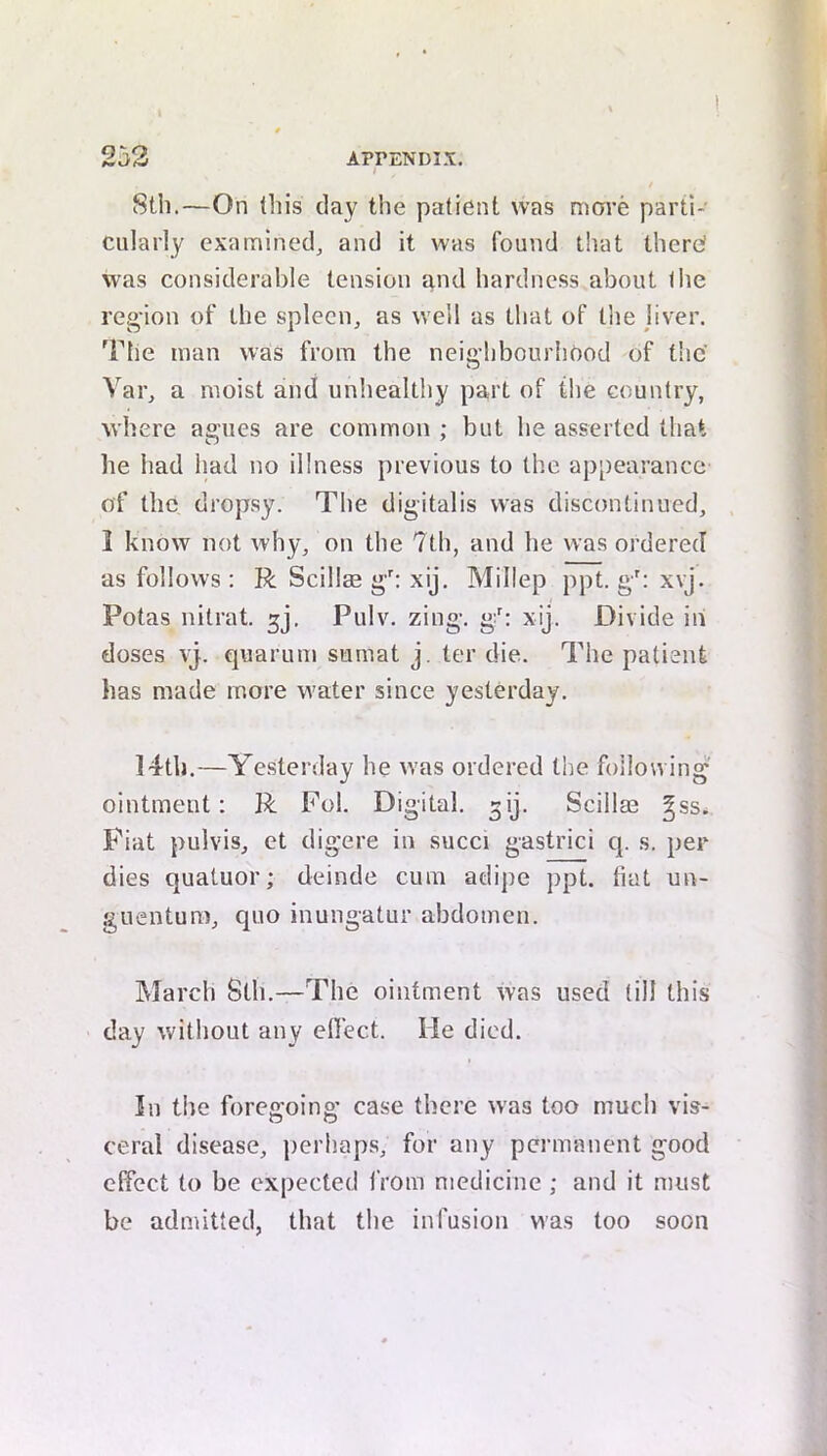 8tb.—On this day the patient was move parti- cularly examined_, and it was found that there? was considerable tension and hardness about the region of the spleen, as well as that of the liver. The man was from the neighbourhood of the Var, a moist and unhealthy part of the country, where agues are common ; but he asserted that he had had no illness previous to the appearance of the dropsy. The digitalis was discontinued, . 1 know not why, on the 7th, and he was ordered as follows ; R Scillae gh xij. Millep ppt. g': xvj. Potas nitrat. gj, Pulv. zing, g'; xij. Divide in doses vj. quarum sumat j. ter die. The patient has made more water since yesterday. 14th.—Ye.sterday he was ordered the following ointment: R Fob Digital, ^ij. Scillae ^ss. Fiat pulvis, et digere in succi gastrici q. s, per dies quatuor; deinde cum adipe ppt. tiat un- guentura, quo inungatur abdomen. March Sth.—The ointment was used till this day without any effect. He died. In the foregoing case there was too much vis- ceral disease, perhaps, for any permanent good effect to be expected from medicine ; and it must be admitted, that the infusion was too soon