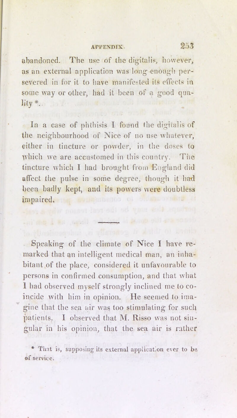 abandoned. The use of the dig-italis, however, as an external application was long-enough per- severed in for it to have manifested its elfects in some way or other, had it been of a good qua- lity *. In a case of phthisis 1 found the digitalis of the neighbourhood of Nice of no use whatever, either in tincture or powder, in the doses to tvhich we are accustomed in this country. '^Hie tincture whicli I had brought from England did alTect the jndse in some degree, though it had been badly kept, and its powers were doubtless impaired. Speaking of the climate of Nice I have re- marked that an intelligent medical man, an inha- bitant,of the place, considered it unfavourable to persons in confirmed consumption, and tliat what 1 had observed myself strongly inclined me to co- incide with him in opinion. He seemed to ima- gine that the sea air was too stimulating for such patients. I observed tliat M. Risso was not sin- gular in his opinion, that the sea air is rather * Tliat is, supposing its external application ever to be of service.