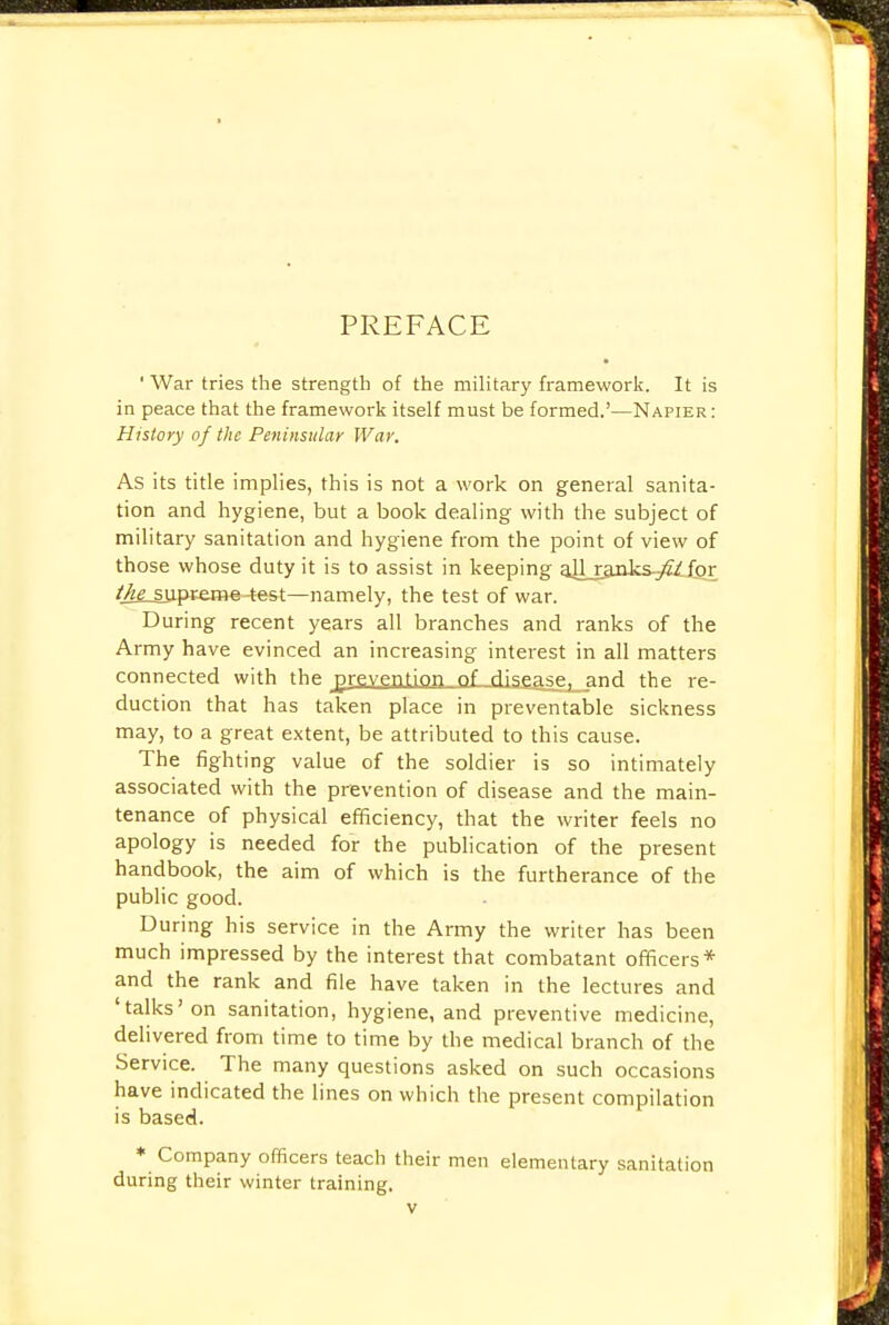 PREFACE ' War tries the strength of the military framework. It is in peace that the framework itself must be formed.'—Napier: History of the Peninsular War. As its title implies, this is not a work on general sanita- tion and hygiene, but a book dealing with the subject of military sanitation and hygiene from the point of view of those whose duty it is to assist in keeping all_xanks.yf/_ for /^supreme-test—namely, the test of war. During recent years all branches and ranks of the Army have evinced an increasing interest in all matters connected with the prevention of disease^and the re- duction that has taken place in preventable sickness may, to a great extent, be attributed to this cause. The fighting value of the soldier is so intimately associated with the prevention of disease and the main- tenance of physical efficiency, that the writer feels no apology is needed for the publication of the present handbook, the aim of which is the furtherance of the public good. During his service in the Army the writer has been much impressed by the interest that combatant officers* and the rank and file have taken in the lectures and 'talks'on sanitation, hygiene, and preventive medicine, delivered from time to time by the medical branch of the Service. The many questions asked on such occasions have indicated the lines on which the present compilation is based. * Company officers teach their men elementary sanitation during their winter training.