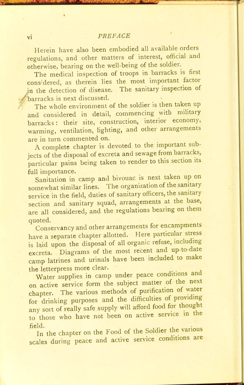 Herein have also been embodied all available orders regulations, and other matters of interest, official and otherwise, bearing on the well-being of the soldier. The medical inspection of troops in barracks is first cons;dered, as therein lies the most important factor in the detection of disease. The sanitary inspection of /barracks is next discussed. The whole environment of the soldier is then taken up and considered in detail, commencing with military barracks: their site, construction, interior economy, warming, ventilation, lighting, and other arrangements are in turn commented on. A complete chapter is devoted to the important sub- jects of the disposal of excreta and sewage from barracks, particular pains being taken to render to this section its full importance. Sanitation in camp and bivouac is next taken up on somewhat similar lines. The organization of the sanitary service in the field, duties of sanitary officers, the sanitary section and sanitary squad, arrangements at the base, are all considered, and the regulations bearing on them quoted. Conservancy and other arrangements for encampments have a separate chapter allotted. Here particular stress is laid upon the disposal of all organic refuse, including excreta. Diagrams of the most recent and up-to-date camp latrines and urinals have been included to make the letterpress more clear. Water supplies in camp under peace conditions and on active service form the subject matter of the next chapter. The various methods of purification of water for drinking purposes and the difficulties of providing any sort of really safe supply will afford food for thought to those who have not been on active service in the field In the chapter on the Food of the Soldier the various scales during peace and active service conditions are