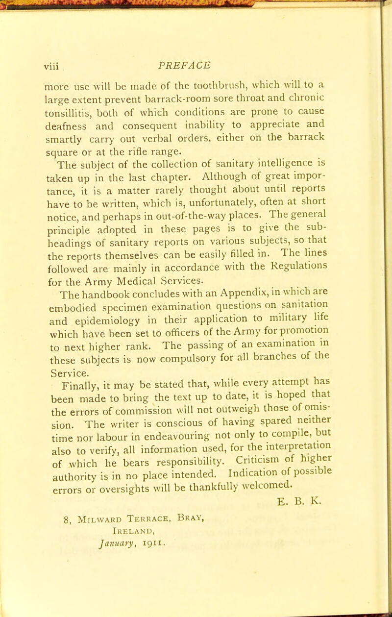 more use will be made of the toothbrush, which will to a large extent prevent barrack-room sore throat and chronic tonsillitis, both of which conditions are prone to cause deafness and consequent inability to appreciate and smartly carry out verbal orders, either on the barrack square or at the rifle range. The subject of the collection of sanitary intelligence is taken up in the last chapter. Although of great impor- tance, it is a matter rarely thought about until reports have to be written, which is, unfortunately, often at short notice, and perhaps in out-of-the-way places. The general principle adopted in these pages is to give the sub- headings of sanitary reports on various subjects, so that the reports themselves can be easily filled in. The lines followed are mainly in accordance with the Regulations for the Army Medical Services. The handbook concludes with an Appendix, in which are embodied specimen examination questions on sanitation and epidemiology in their application to military life which have been set to officers of the Army for promotion to next higher rank. The passing of an examination in these subjects is now compulsory for all branches of the Service. Finally, it may be stated that, while every attempt has been made to bring the text up to date, it is hoped that the errors of commission will not outweigh those of omis- sion. The writer is conscious of having spared neither time nor labour in endeavouring not only to compile, but also to verify, all information used, for the interpretation of which he bears responsibility. Criticism of higher authority is in no place intended. Indication of possible errors or oversights will be thankfully welcomed. E. B. K. 8, Milward Terrace, Bray, Ireland, January, 1911.