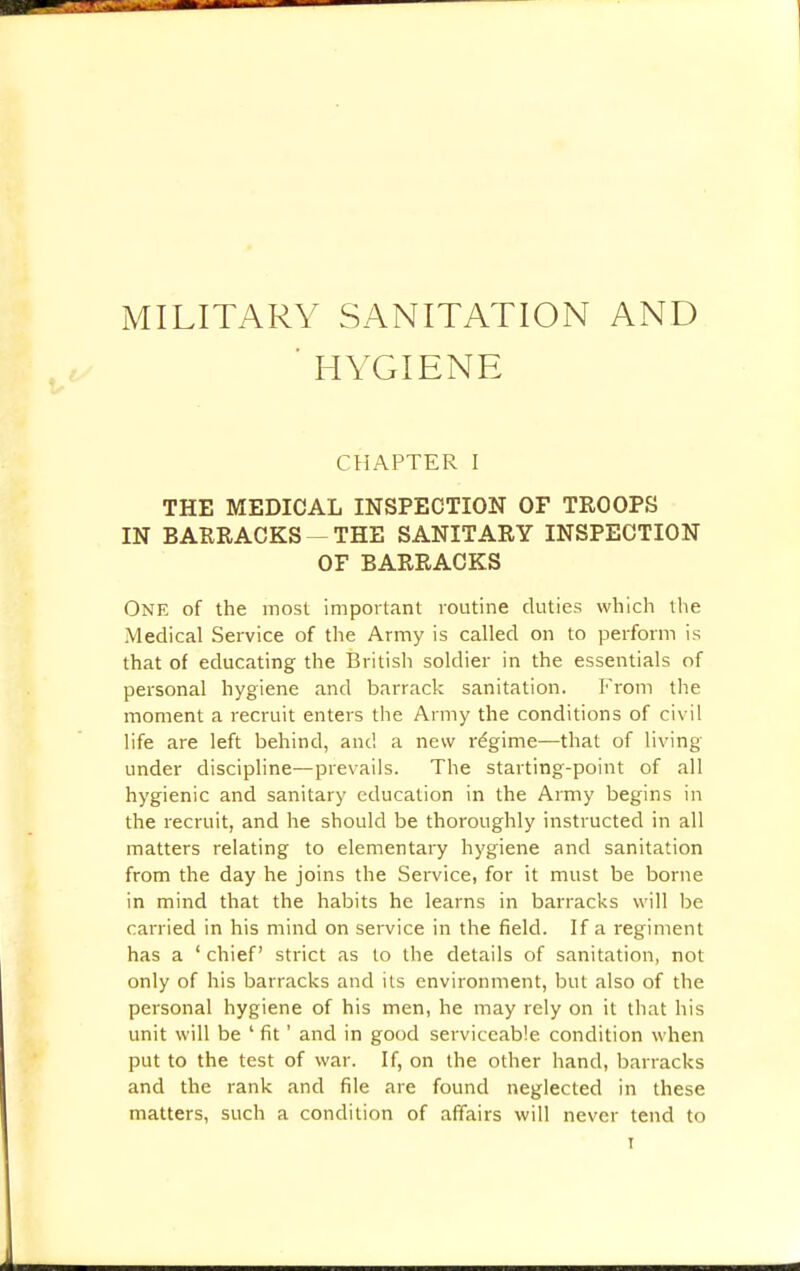 MILITARY SANITATION AND ' HYGIENE CHAPTER I THE MEDICAL INSPECTION OF TROOPS IN BARRACKS — THE SANITARY INSPECTION OF BARRACKS One of the most important routine duties which the Medical Service of the Army is called on to perform is that of educating the British soldier in the essentials of personal hygiene and barrack sanitation. From the moment a recruit enters the Army the conditions of civil life are left behind, and a new regime—that of living under discipline—prevails. The starting-point of all hygienic and sanitary education in the Army begins in the recruit, and he should be thoroughly instructed in all matters relating to elementary hygiene and sanitation from the day he joins the Service, for it must be borne in mind that the habits he learns in barracks will be carried in his mind on service in the field. If a regiment has a ' chief strict as to the details of sanitation, not only of his barracks and its environment, but also of the personal hygiene of his men, he may rely on it that his unit will be ' fit' and in good serviceable condition when put to the test of war. If, on the other hand, barracks and the rank and file are found neglected in these matters, such a condition of affairs will never tend to