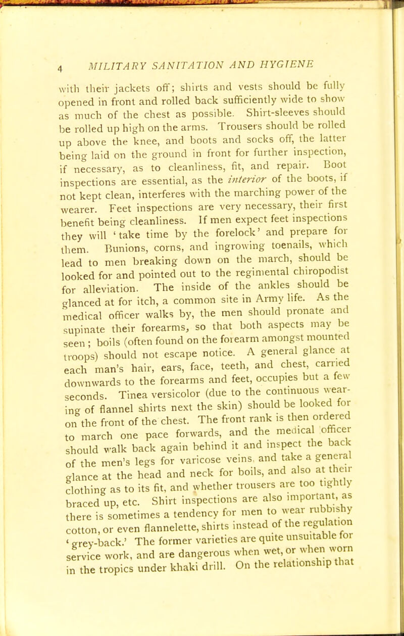 with their jackets off; shirts and vests should be fully opened in front and rolled back sufficiently wide to show- as much of the chest as possible. Shirt-sleeves should be rolled up high on the arms. Trousers should be rolled up above the knee, and boots and socks off, the latter being laid on the ground in front for further inspection, if necessary, as to cleanliness, fit, and repair. Boot inspections are essential, as the interior of the boots, if not kept clean, interferes with the marching power of the wearer. Feet inspections are very necessary, their first benefit being cleanliness. If men expect feet inspections they will 'take time by the forelock' and prepare for them. Bunions, corns, and ingrowing toenails, which lead to men breaking down on the march, should be looked for and pointed out to the regimental chiropodist for alleviation. The inside of the ankles should be glanced at for itch, a common site in Army life. As the medical officer walks by, the men should pronate and supinate their forearms, so that both aspects may be seen ■ boils (often found on the forearm amongst mounted troops) should not escape notice. A general glance at each man's hair, ears, face, teeth, and chest, carried downwards to the forearms and feet, occupies but a feu- seconds. Tinea versicolor (due to the continuous wear- ing of flannel shirts next the skin) should be looked for on the front of the chest. The front rank is then ordered to march one pace forwards, and the medical officer should walk back again behind it and inspect the back of the men's legs for varicose veins, and take a general glance at the head and neck for boils, and also at their clothing as to its fit, and whether trousers are too tightly braced up, etc. Shirt inspections are also important, as there is sometimes a tendency for men to wear rubbishy cotton, or even flannelette, shirts instead of the regulation ' grey-back.' The former varieties are quite unsuitable for service work, and are dangerous when wet, or when worn in the tropics under khaki drill. On the relationsh.p that