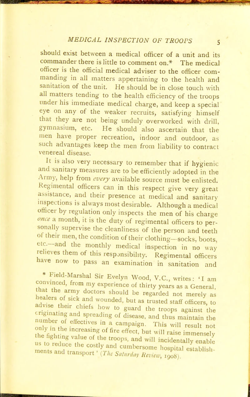 HP MEDICAL INSPECTION OF TROOPS 5 should exist between a medical officer of a unit and its commander there is little to comment on* The medical officer is the official medical adviser to the officer com- manding in all matters appertaining to the health and sanitation of the unit. He should be in close touch with all matters tending to the health efficiency of the troops under his immediate medical charge, and keep a special' eye on any of the weaker recruits, satisfying himself that they are not being unduly overworked with drill, gymnasium, etc. He should also ascertain that the men have proper recreation, indoor and outdoor, as such advantages keep the men from liability to contract venereal disease. It is also very necessary to remember that if hygienic and sanitary measures are to be efficiently adopted in the Army, help from every available source must be enlisted. Regimental officers can in this respect give very great assistance, and their presence at medical and sanitary inspections is always most desirable. Although a medical officer by regulation only inspects the men of his charge once a month, it is the duty of regimental officers to per- sonally supervise the cleanliness of the person and teeth of their men, the condition of their clothing—socks, boots, etc.—and the monthly medical inspection in no way relieves them of this responsibility. Regimental officers have now to pass an examination in sanitation and * Field-Marshal Sir Evelyn Wood, V.C., writes: 'I am convinced, from my experience of thirty years as a General, ha the army doctors should be regarded not merely as healers of Slck and wounded, but as trusted staff officers, to ady.se the* chiefs how to guard the troops against the gmating and spreading of disease, and thus maintain the nlv inH 'VeS Campaign- This Wil1 «*ult not the'in nV11?5^K, firC CffeCt' bUt Wi raise densely e fight ng value of the troops, and will incidentally enable us to reduce the costly and cumbersome hospital establish ments and transport ' (The Saturday Rcvicu, r9o8)