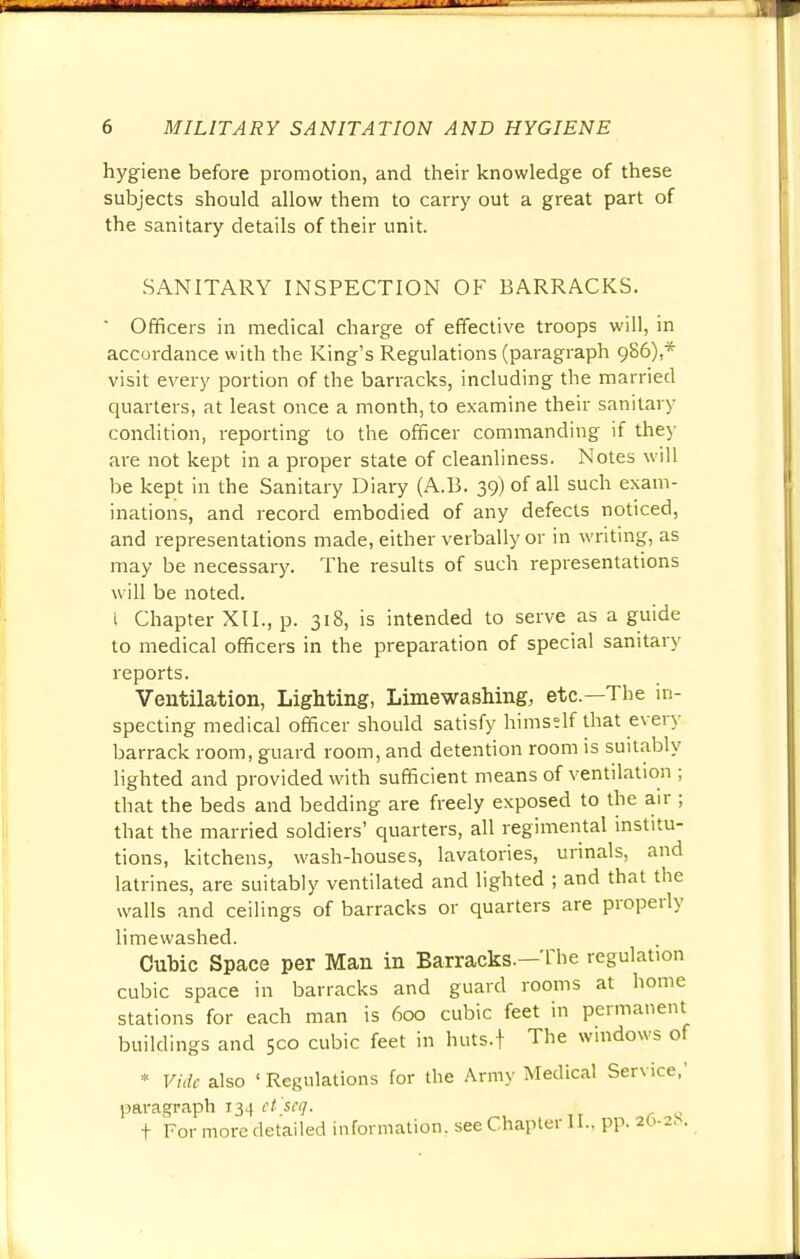 hygiene before promotion, and their knowledge of these subjects should allow them to carry out a great part of the sanitary details of their unit. SANITARY INSPECTION OF BARRACKS. ' Officers in medical charge of effective troops will, in accordance with the King's Regulations (paragraph 986),* visit every portion of the barracks, including the married quarters, at least once a month, to examine their sanitary condition, reporting to the officer commanding if they are not kept in a proper state of cleanliness. Notes will be kept in the Sanitary Diary (A. 13. 39) of all such exam- inations, and record embodied of any defects noticed, and representations made, either verbally or in writing, as may be necessary. The results of such representations will be noted. i Chapter XII., p. 318, is intended to serve as a guide to medical officers in the preparation of special sanitary reports. Ventilation, Lighting, Limewashing, etc.—The in- specting medical officer should satisfy himself that every barrack room, guard room, and detention room is suitably lighted and provided with sufficient means of ventilation ; that the beds and bedding are freely exposed to the air ; that the married soldiers' quarters, all regimental institu- tions, kitchens, wash-houses, lavatories, urinals, and latrines, are suitably ventilated and lighted ; and that the walls and ceilings of barracks or quarters are properly limewashed. Cubic Space per Man in Barracks.—The regulation cubic space in barracks and guard rooms at home stations for each man is 600 cubic feet in permanent buildings and 500 cubic feet in huts.f The windows of * Vide also ' Regulations for the Army Medical Service,' paragraph 134 et'seg.