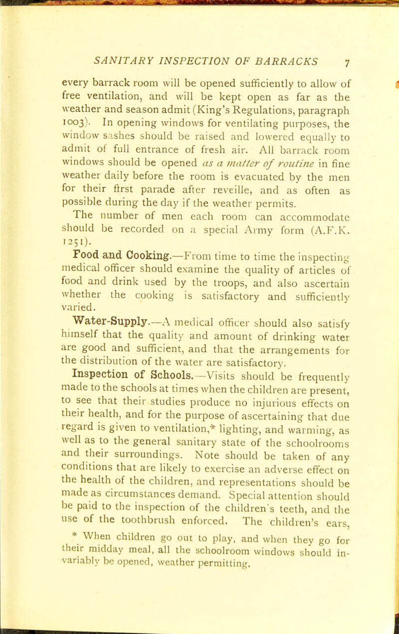 every barrack room will be opened sufficiently to allow of free ventilation, and will be kept open as far as the weather and season admit (King's Regulations, paragraph 1003V In opening windows for ventilating purposes, the window sashes should be raised and lowered equally to admit of full entrance of fresh air. All barrack room windows should be opened as a matter of routine in fine weather daily before the room is evacuated by the men for their first parade after reveille, and as often as possible during the day if the weather permits. The number of men each room can accommodate should be recorded on a special Army form (A.F.K. 1251). Food and Cooking.—From time to time the inspecting medical officer should examine the quality of articles of food and drink used by the troops, and also ascertain whether the cooking is satisfactory and sufficiently varied. Water-Supply.—A medical officer should also satisfy himself that the quality and amount of drinking water are good and sufficient, and that the arrangements for the distribution of the water are satisfactory. Inspection of Schools.—Visits should be frequently made to the schools at times when the children are present, to see that their studies produce no injurious effects on their health, and for the purpose of ascertaining that due regard is given to ventilation * lighting, and warming, as well as to the general sanitary state of the schoolrooms and their surroundings. Note should be taken of any conditions that are likely to exercise an adverse effect on the health of the children, and representations should be made as circumstances demand. Special attention should be paid to the inspection of the children's teeth, and the use of the toothbrush enforced. The children's ears, * When children go out to play, and when they go for their midday meal, all the schoolroom windows should in- variably be opened, weather permitting.