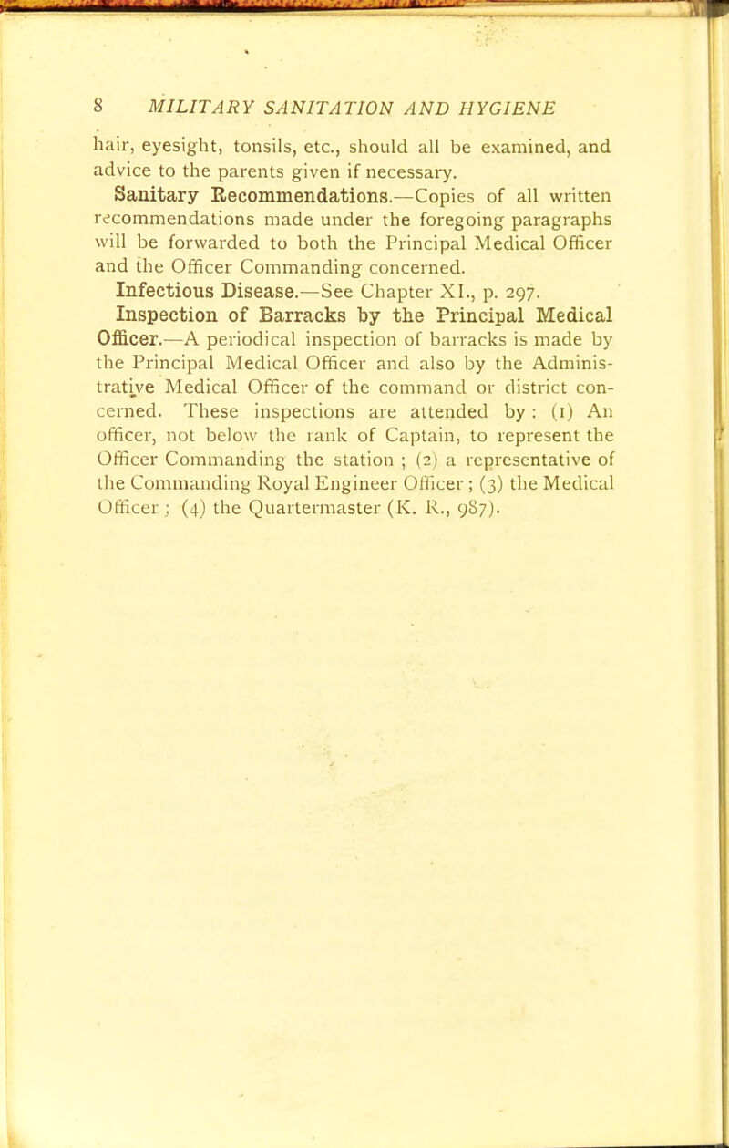 hair, eyesight, tonsils, etc., should all be examined, and advice to the parents given if necessary. Sanitary Recommendations.—Copies of all written recommendations made under the foregoing paragraphs will be forwarded to both the Principal Medical Officer and the Officer Commanding concerned. Infectious Disease.—See Chapter XI., p. 297. Inspection of Barracks by the Principal Medical Officer.—A periodical inspection of barracks is made by the Principal Medical Officer and also by the Adminis- trative Medical Officer of the command or district con- cerned. These inspections are attended by: (1) An officer, not below the rank of Captain, to represent the Officer Commanding the station ; (2) a representative of the Commanding Royal Engineer Officer; (3) the Medical Officer ; (4) the Quartermaster (K. R., 987).