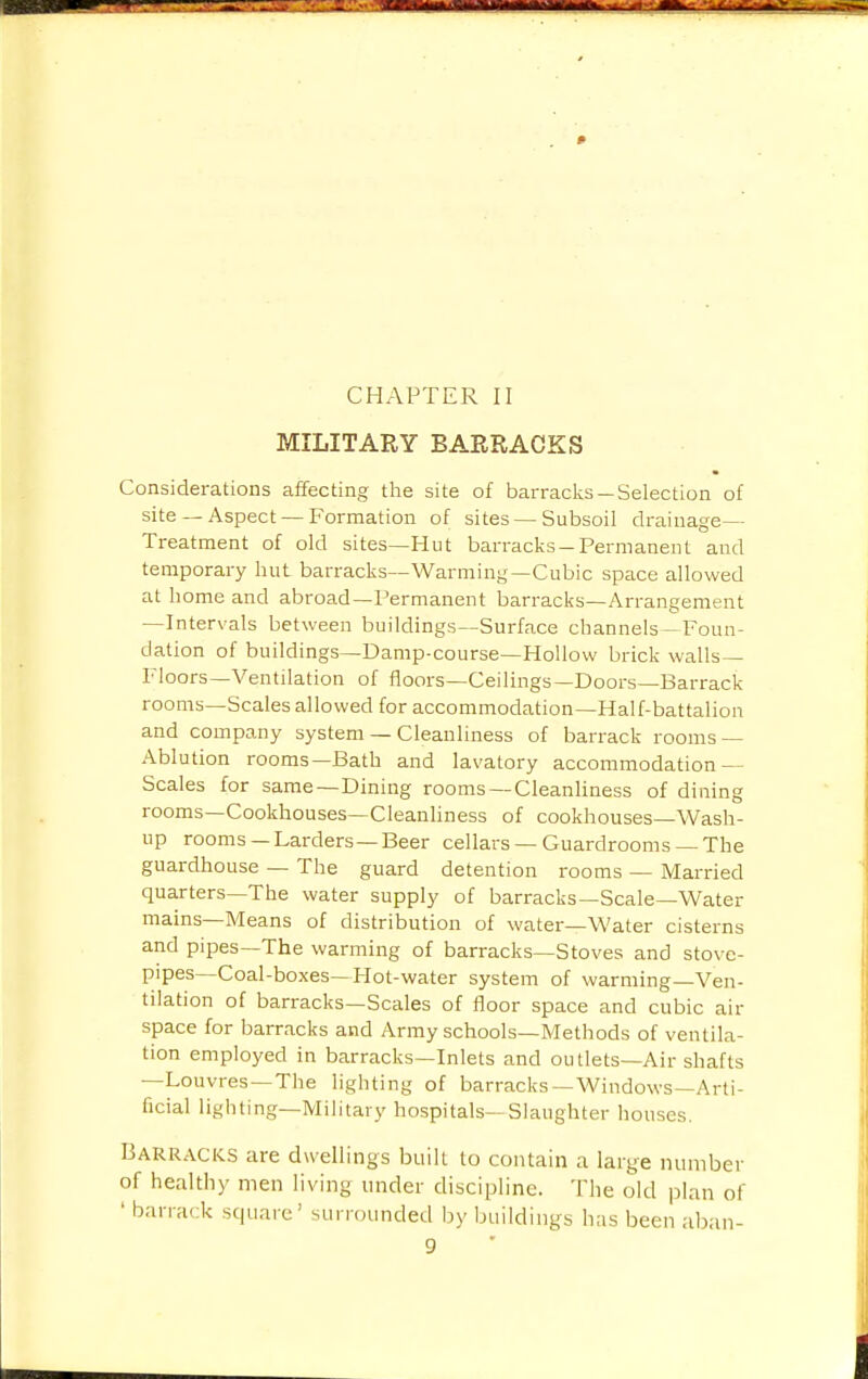 CHAPTER II MILITARY BARRACKS Considerations affecting the site of barracks —Selection of site — Aspect — Formation of sites — Subsoil drainage- Treatment of old sites—Hut barracks-Permanent and temporary hut barracks—Warming—Cubic space allowed at home and abroad—Permanent barracks—Arrangement —Intervals between buildings—Surface channels-Foun- dation of buildings—Damp-course—Hollow brick walls- Floors—Ventilation of floors—Ceilings—Doors—Barrack rooms—Scales allowed for accommodation—Half-battalion and company system — Cleanliness of barrack rooms — Ablution rooms—Bath and lavatory accommodation — Scales for same—Dining rooms—Cleanliness of dining rooms—Cookhouses—Cleanliness of cookhouses—Wash- up rooms —Larders—Beer cellars —Guardrooms —The guardhouse — The guard detention rooms — Married quarters—The water supply of barracks—Scale—Water mains—Means of distribution of water—Water cisterns and pipes—The warming of barracks—Stoves and stove- pipes—Coal-boxes—Hot-water system of warming—Ven- tilation of barracks—Scales of floor space and cubic air space for barracks and Army schools—Methods of ventila- tion employed in barracks—Inlets and outlets—Air shafts —Louvres—The lighting of barracks—Windows—Arti- ficial lighting—Military hospitals—Slaughter houses. Barracks are dwellings built to contain a large number of healthy men living under discipline. The old plan of ' barrack square' surrounded by buildings has been aban-