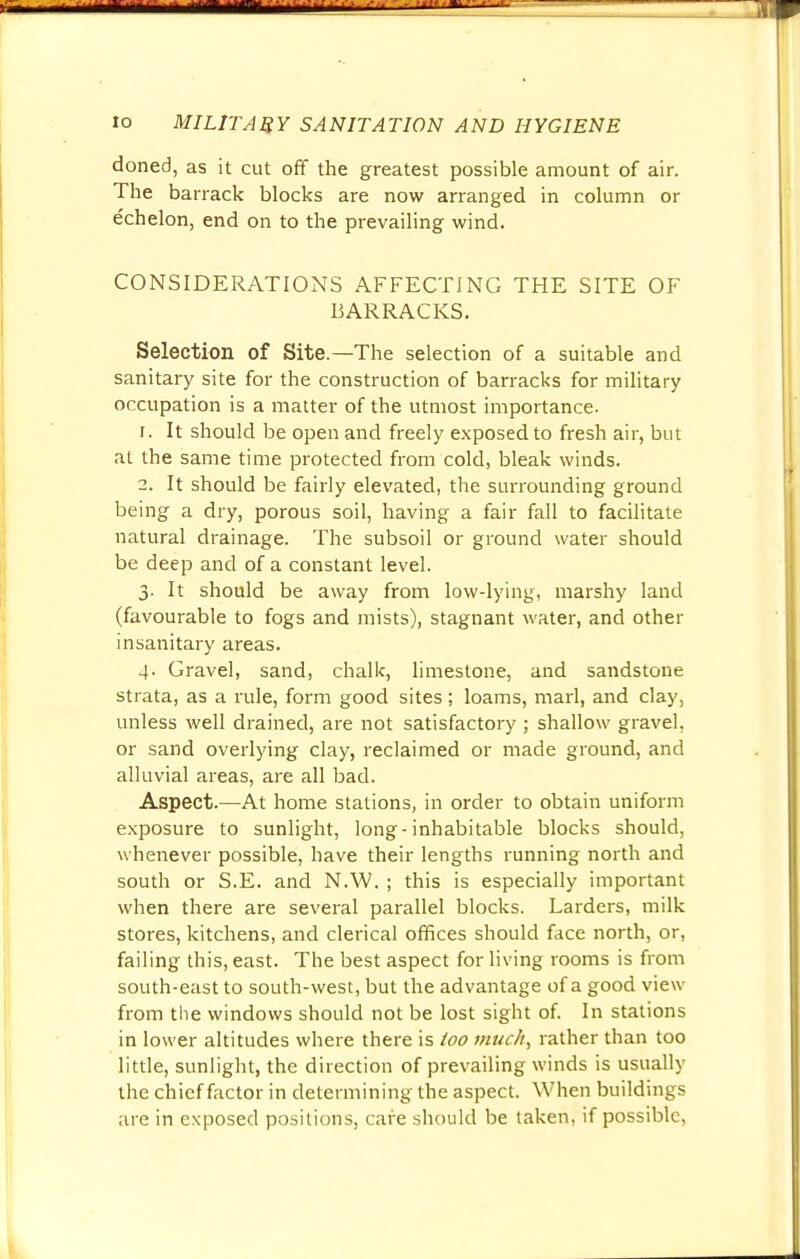 doned, as it cut off the greatest possible amount of air. The barrack blocks are now arranged in column or echelon, end on to the prevailing wind. CONSIDERATIONS AFFECTING THE SITE OF BARRACKS. Selection of Site.—The selection of a suitable and sanitary site for the construction of barracks for military occupation is a matter of the utmost importance. r. It should be open and freely exposed to fresh air, but at the same time protected from cold, bleak winds. 2. It should be fairly elevated, the surrounding ground being a dry, porous soil, having a fair fall to facilitate natural drainage. The subsoil or ground water should be deep and of a constant level. 3. It should be away from low-lying, marshy land (favourable to fogs and mists), stagnant water, and other insanitary areas. 4. Gravel, sand, chalk, limestone, and sandstone strata, as a rule, form good sites ; loams, marl, and clay, unless well drained, are not satisfactory ; shallow gravel, or sand overlying clay, reclaimed or made ground, and alluvial areas, are all bad. Aspect.—At home stations, in order to obtain uniform exposure to sunlight, long-inhabitable blocks should, whenever possible, have their lengths running north and south or S.E. and N.W. ; this is especially important when there are several parallel blocks. Larders, milk stores, kitchens, and clerical offices should face north, or, failing this, east. The best aspect for living rooms is from south-east to south-west, but the advantage of a good view from the windows should not be lost sight of. In stations in lower altitudes where there is too much, rather than too little, sunlight, the direction of prevailing winds is usually the chief factor in determining the aspect. When buildings are in exposed positions, care should be taken, if possible.