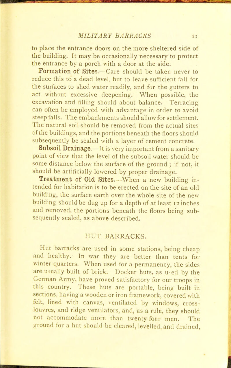 to place the entrance doors on the more sheltered side of the building. It may be occasionally necessary to protect the entrance by a porch with a door at the side. Formation of Sites.—Care should be taken never to reduce this to a dead level, but to leave sufficient fall for the surfaces to shed water readily, and for the gutters to act without excessive deepening. When possible, the excavation and filling should about balance. Terracing can often be employed with advantage in order to avoid steep falls. The embankments should allow for settlement. The natural soil should be removed from the actual sites of the buildings, and the portions beneath the floors should subsequently be sealed with a layer of cement concrete. Subsoil Drainage.—It is very important from a sanitary point of view that the level of the subsoil water should be some distance below the surface of the ground ; if not, it should be artificially lowered by proper drainage. Treatment of Old Sites.—When a new building in- tended for habitation is to be erected on the site of an old building, the surface earth over the whole site of the new building should be dug up for a depth of at least 12 inches and removed, the portions beneath the floors being sub- sequently sealed, as above described. HUT BARRACKS. Hut barracks are used in some stations, being cheap and healthy. In war they are better than tents for winter-quarters. When used for a permanency, the sides are usually built of brick. Docker huts, as u-ed by the German Army, have proved satisfactory for our troops in this country. These huts are portable, being built in sections, having a wooden or iron framework, covered with felt, lined with canvas, ventilated by windows, cross- louvres, and ridge ventilators, and, as a rule, they should not accommodate more than twenty-four men. The ground for a hut should be cleared, levelled, and drained,