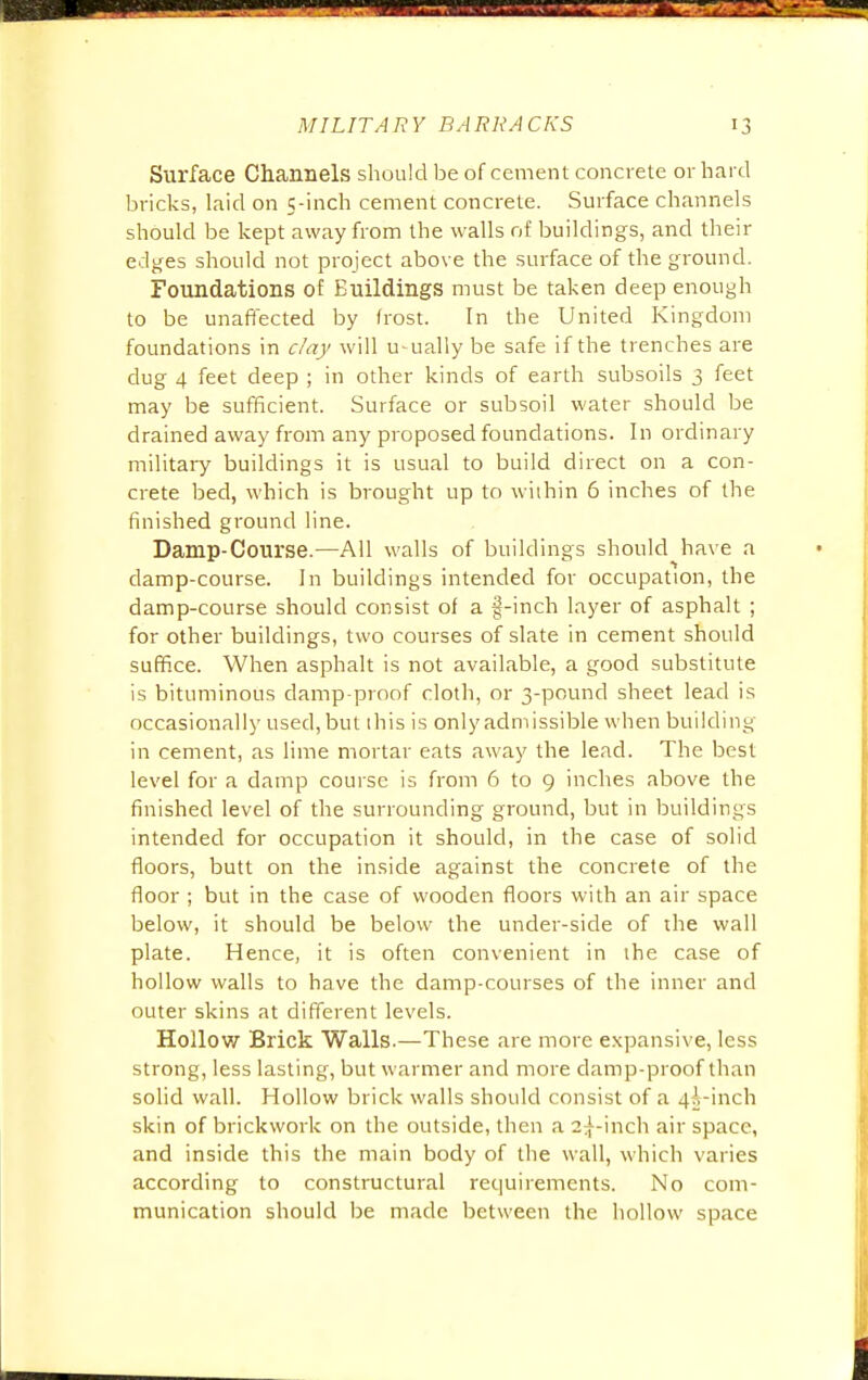 Surface Channels should be of cement concrete or hard bricks, laid on 5-inch cement concrete. Surface channels should be kept away from the walls of buildings, and their edges should not project above the surface of the ground. Foundations of Buildings must be taken deep enough to be unaffected by frost. In the United Kingdom foundations in day will usually be safe if the trenches are dug 4 feet deep ; in other kinds of earth subsoils 3 feet may be sufficient. Surface or subsoil water should be drained away from any proposed foundations. In ordinary military buildings it is usual to build direct on a con- crete bed, which is brought up to within 6 inches of the finished ground line. Damp-Course.—All walls of buildings should have a damp-course. In buildings intended for occupation, the damp-course should consist of a fj-inch layer of asphalt ; for other buildings, two courses of slate in cement should suffice. When asphalt is not available, a good substitute is bituminous damp-proof cloth, or 3-pound sheet lead is occasionally used, but this is only admissible when building in cement, as lime mortar eats away the lead. The best level for a damp course is from 6 to 9 inches above the finished level of the surrounding ground, but in buildings intended for occupation it should, in the case of solid floors, butt on the inside against the concrete of the floor ; but in the case of wooden floors with an air space below, it should be below the under-side of the wall plate. Hence, it is often convenient in the case of hollow walls to have the damp-courses of the inner and outer skins at different levels. Hollow Brick Walls.—These are more expansive, less strong, less lasting, but warmer and more damp-proof than solid wall. Hollow brick walls should consist of a 4^-inch skin of brickwork on the outside, then a 2^-inch air space, and inside this the main body of the wall, which varies according to constructural requirements. No com- munication should be made between the hollow space