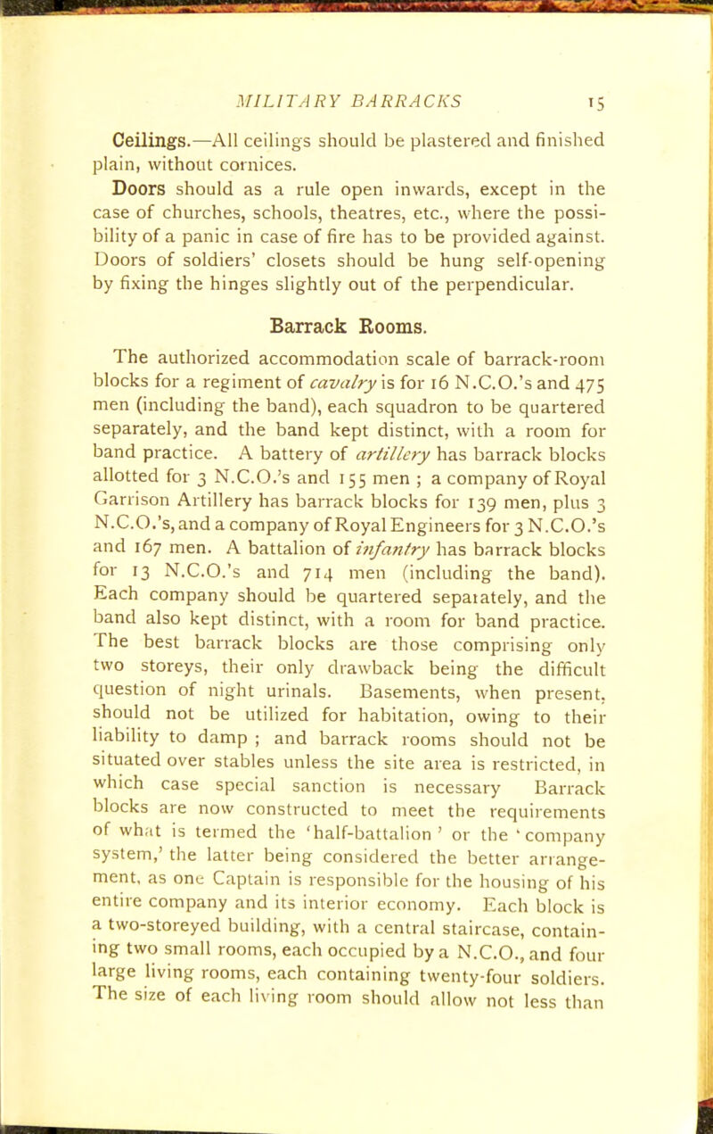 Ceilings.—All ceilings should be plastered and finished plain, without cornices. Doors should as a rule open inwards, except in the case of churches, schools, theatres, etc., where the possi- bility of a panic in case of fire has to be provided against. Doors of soldiers' closets should be hung self-opening by fixing the hinges slightly out of the perpendicular. Barrack Rooms. The authorized accommodation scale of barrack-room blocks for a regiment of cavalry is for 16 N.C.O.'s and 475 men (including the band), each squadron to be quartered separately, and the band kept distinct, with a room for band practice. A battery of artillery has barrack blocks allotted for 3 N.C.O.'s and 155 men ; a company of Royal Garrison Artillery has barrack blocks for 139 men, plus 3 N.C.O.'s, and a company of Royal Engineers for 3 N.C.O.'s and 167 men. A battalion of Infantry has barrack blocks for 13 N.C.O.'s and 714 men (including the band). Each company should be quartered sepaiately, and the band also kept distinct, with a room for band practice. The best barrack blocks are those comprising only two storeys, their only drawback being the difficult question of night urinals. Basements, when present, should not be utilized for habitation, owing to their liability to damp ; and barrack rooms should not be situated over stables unless the site area is restricted, in which case special sanction is necessary Barrack blocks are now constructed to meet the requirements of what is termed the 'half-battalion ' or the 'company system,' the latter being considered the better arrange- ment, as one Captain is responsible for the housing of his entire company and its interior economy. Each block is a two-storeyed building, with a central staircase, contain- ing two small rooms, each occupied by a N.C.O., and four large living rooms, each containing twenty-four soldiers. The size of each living room should allow not less than