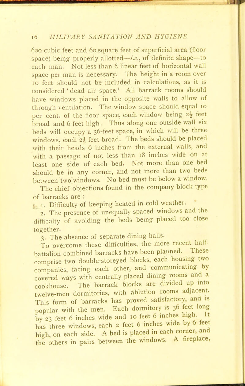 600 cubic feet and 60 square feet of superficial area (floor space) being properly allotted—i.e., of definite shape—to each man. Not less than 6 linear feet of horizontal wall space per man is necessary. The height in a room over 10 feet should not be included in calculations, as it is considered 'dead air space.' All barrack rooms should have windows placed in the opposite walls to allow of through ventilation. The window space should equal 10 per cent, of the floor space, each window being z\ feet broad and 6 feet high. Thus along one outside wall six beds will occupy a 36-feet space, in which will be three windows, each t.\ feet broad. The beds should be placed with their heads 6 inches from the external walls, and with a passage of not less than 18 inches wide on at least one side of each bed. Not more than one bed should be in any corner, and not more than two beds between two'windows. No bed must be below a window. The chief objections found in the company block type of barracks are : I 1. Difficulty of keeping heated in cold weather. 2. The presence of unequally spaced windows and the difficulty of avoiding the beds being placed too close together. 3. The absence of separate dining halls. To overcome these difficulties, the more recent half- battalion combined barracks have been planned. These comprise two double-storeyed blocks, each housing two companies, facing each other, and communicating by covered ways with centrally placed dining rooms and a cookhouse. The barrack blocks are divided up into twelve-men dormitories, with ablution rooms adjacent. This form of barracks has proved satisfactory, and is popular with the men. Each dormitory is 36 feet long by 23 feet 6 inches wide and 10 feet 6 inches high. It has three windows, each 2 feet 6 inches wide by 6 feet high, on each side. A bed is placed in each corner and the others in pairs between the windows. A fireplace,