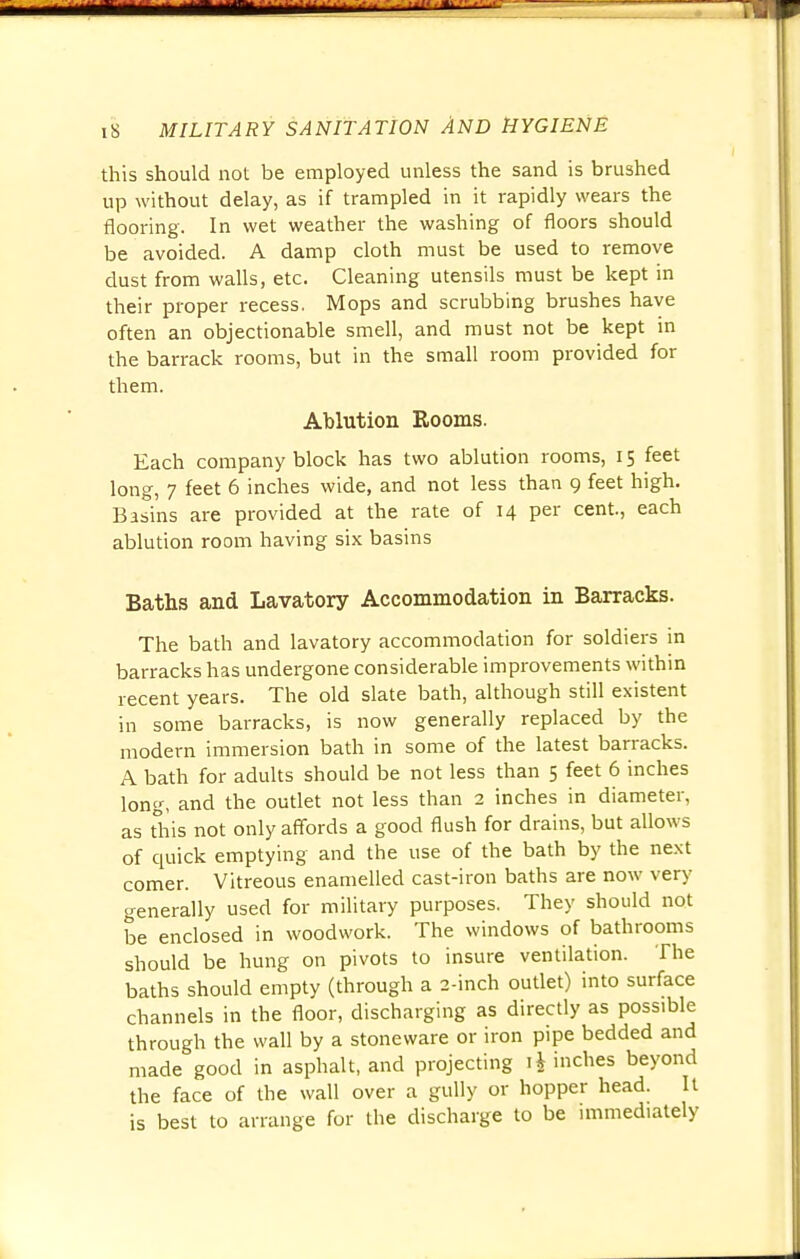 this should not be employed unless the sand is brushed up without delay, as if trampled in it rapidly wears the flooring. In wet weather the washing of floors should be avoided. A damp cloth must be used to remove dust from walls, etc. Cleaning utensils must be kept in their proper recess. Mops and scrubbing brushes have often an objectionable smell, and must not be kept in the barrack rooms, but in the small room provided for them. Ablution Rooms. Each company block has two ablution rooms, 15 feet long, 7 feet 6 inches wide, and not less than 9 feet high. Basins are provided at the rate of 14 per cent., each ablution room having six basins Baths and Lavatory Accommodation in Barracks. The bath and lavatory accommodation for soldiers in barracks has undergone considerable improvements within recent years. The old slate bath, although still existent in some barracks, is now generally replaced by the modern immersion bath in some of the latest barracks. A bath for adults should be not less than 5 feet 6 inches long, and the outlet not less than 2 inches in diameter, as this not only affords a good flush for drains, but allows of quick emptying and the use of the bath by the next comer. Vitreous enamelled cast-iron baths are now very' generally used for military purposes. They should not be enclosed in woodwork. The windows of bathrooms should be hung on pivots to insure ventilation. The baths should empty (through a 2-inch outlet) into surface channels in the floor, discharging as directly as possible through the wall by a stoneware or iron pipe bedded and made good in asphalt, and projecting inches beyond the face of the wall over a gully or hopper head. It is best to arrange for the discharge to be immediately