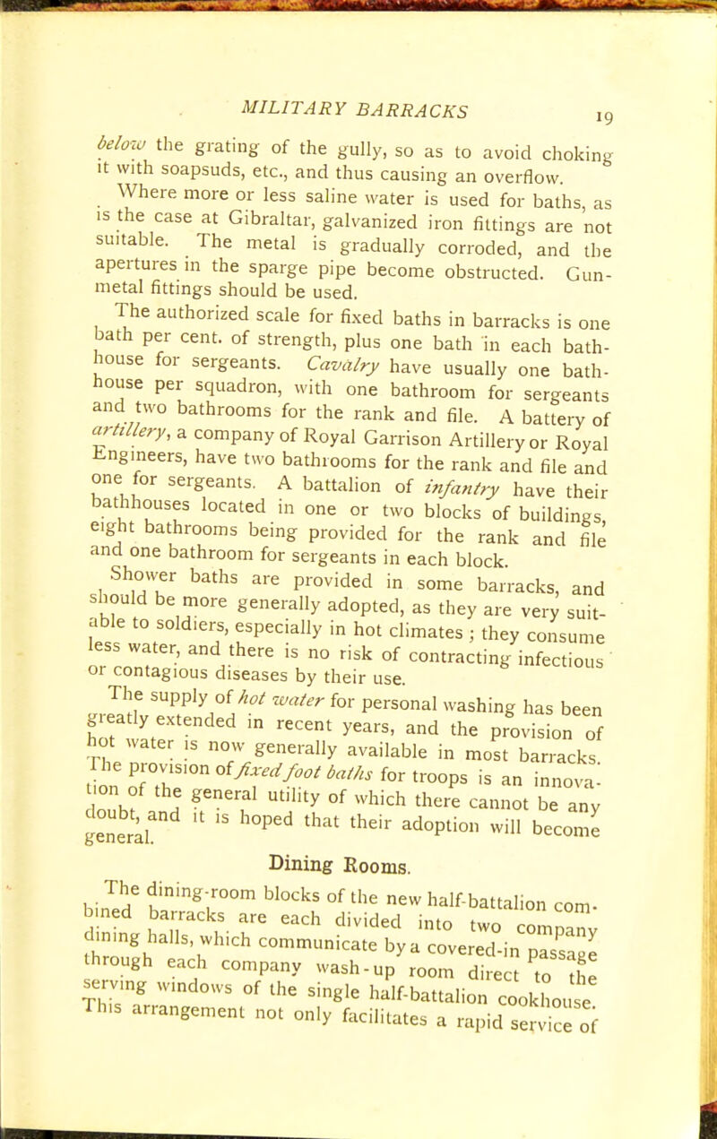 19 below the grating of the gully, so as to avoid choking it with soapsuds, etc., and thus causing an overflow. Where more or less saline water is used for baths as is the case at Gibraltar, galvanized iron fittings are not suitable. The metal is gradually corroded, and the apertures in the sparge pipe become obstructed. Gun- metal fittings should be used. The authorized scale for fixed baths in barracks is one bath per cent, of strength, plus one bath in each bath- house for sergeants. Cavalry have usually one bath- house per squadron, with one bathroom for sergeants and two bathrooms for the rank and file. A battery of artillery, a company of Royal Garrison Artillery or Royal Engineers, have two bathrooms for the rank and file and one for sergeants. A battalion of infantry have their bathhouses located in one or two blocks of buildings eight bathrooms being provided for the rank and file and one bathroom for sergeants in each block Shower baths are provided in some barracks, and should be more generally adopted, as they are very suit- able to sold.ers, especially in hot climates ; they consume less water, and there is no risk of contracting infectious or contagious diseases by their use. The supply of hot water for personal washing has been grea y extended in recent years, and the provision of hot water is now generally available in most barracks ZofT °f^<^^ ^r troops is an innova dnnhf a ^f1 Ut,hty °f Which there cann°t be any doubt, and ,t ,s hoped that their adoption will become Dining Rooms. biJed6 tmngr°m bl°CkS °f thG new ^-battalion com- bmed barracks are each divided into two company clmmg halls, which communicate bya covered-in ZssTZ through each company wash-up room direct to the serving windows of the single half-battalion cookhouse This arrangement not only facilitates a rapid servic of