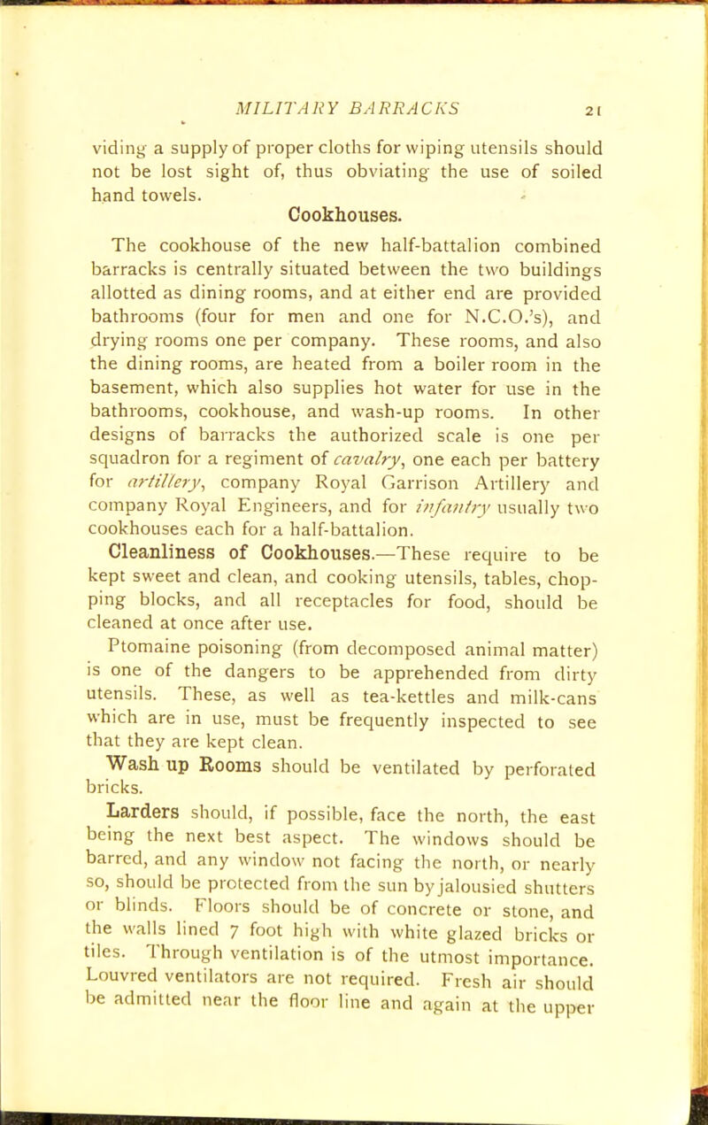 viding a supply of proper cloths for wiping utensils should not be lost sight of, thus obviating the use of soiled hand towels. Cookhouses. The cookhouse of the new half-battalion combined barracks is centrally situated between the two buildings allotted as dining rooms, and at either end are provided bathrooms (four for men and one for N.C.O.'s), and drying rooms one per company. These rooms, and also the dining rooms, are heated from a boiler room in the basement, which also supplies hot water for use in the bathrooms, cookhouse, and wash-up rooms. In other designs of barracks the authorized scale is one per squadron for a regiment of cavalry, one each per battery for artillery, company Royal Garrison Artillery and company Royal Engineers, and for infantry usually two cookhouses each for a half-battalion. Cleanliness of Cookhouses.—These require to be kept sweet and clean, and cooking utensils, tables, chop- ping blocks, and all receptacles for food, should be cleaned at once after use. Ptomaine poisoning (from decomposed animal matter) is one of the dangers to be apprehended from dirty utensils. These, as well as tea-kettles and milk-cans which are in use, must be frequently inspected to see that they are kept clean. Wash up Rooms should be ventilated by perforated bricks. Larders should, if possible, face the north, the east being the next best aspect. The windows should be barred, and any window not facing the north, or nearly so, should be protected from the sun by jalousied shutters or blinds. Floors should be of concrete or stone, and the walls lined 7 foot high with white glazed bricks or tiles. Through ventilation is of the utmost importance. Louvred ventilators are not required. Fresh air should be admitted near the floor line and again at the upper