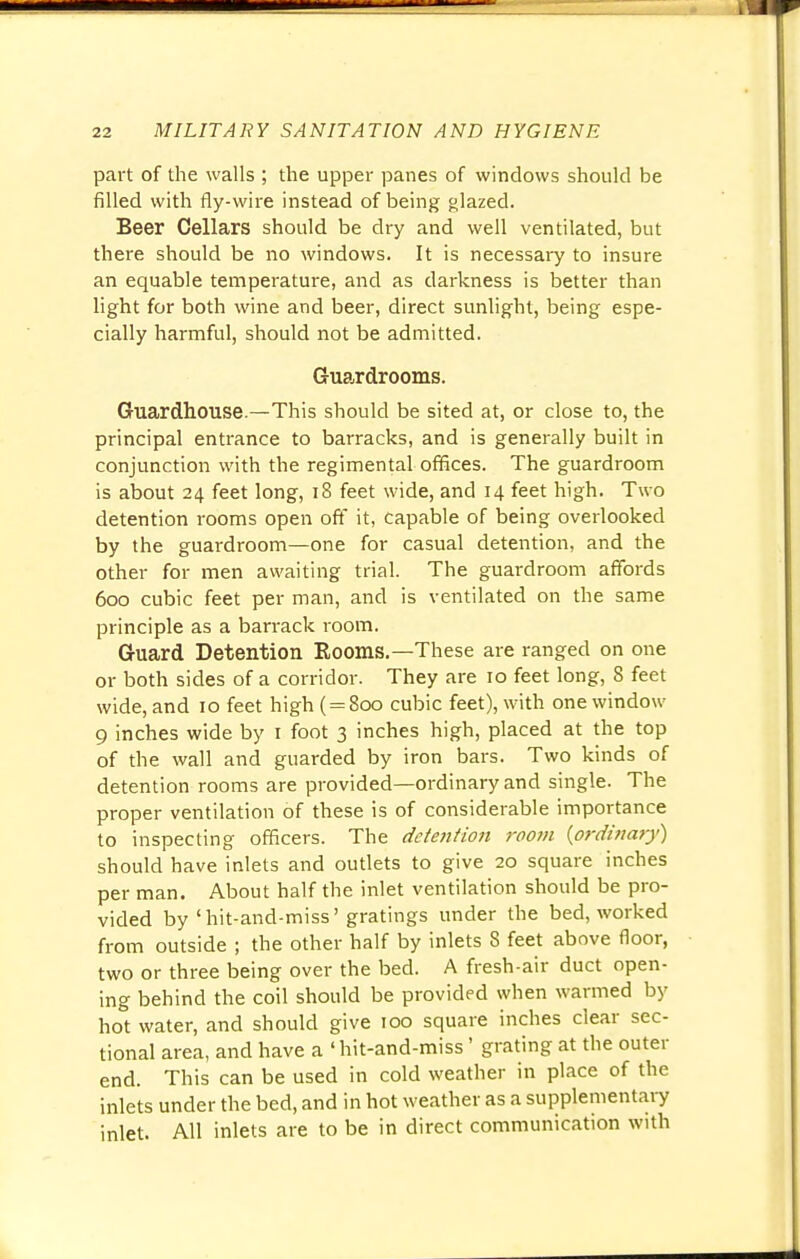 part of the walls ; the upper panes of windows should be filled with fly-wire instead of being glazed. Beer Cellars should be dry and well ventilated, but there should be no windows. It is necessary to insure an equable temperature, and as darkness is better than light for both wine and beer, direct sunlight, being espe- cially harmful, should not be admitted. Guardrooms. Guardhouse.—This should be sited at, or close to, the principal entrance to barracks, and is generally built in conjunction with the regimental offices. The guardroom is about 24 feet long, 18 feet wide, and 14 feet high. Two detention rooms open off it, capable of being overlooked by the guardroom—one for casual detention, and the other for men awaiting trial. The guardroom affords 600 cubic feet per man, and is ventilated on the same principle as a barrack room. Guard Detention Rooms.—These are ranged on one or both sides of a corridor. They are 10 feet long, 8 feet wide, and 10 feet high ( = 800 cubic feet), with one window 9 inches wide by 1 foot 3 inches high, placed at the top of the wall and guarded by iron bars. Two kinds of detention rooms are provided—ordinary and single. The proper ventilation of these is of considerable importance to inspecting officers. The dctejition room {ordinary) should have inlets and outlets to give 20 square inches per man. About half the inlet ventilation should be pro- vided by'hit-and-miss'gratings under the bed, worked from outside ; the other half by inlets 8 feet above floor, two or three being over the bed. A fresh-air duct open- ing behind the coil should be provided when warmed by hot water, and should give 100 square inches clear sec- tional area, and have a 'hit-and-miss' grating at the outer end. This can be used in cold weather in place of the inlets under the bed, and in hot weather as a supplementary inlet. All inlets are to be in direct communication with