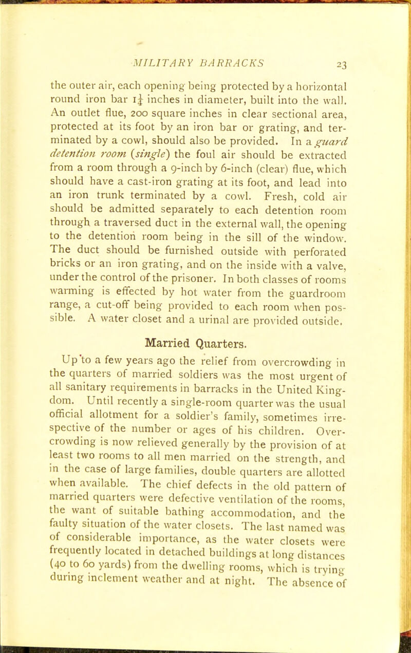 the outer air, each opening being protected by a horizontal round iron bar i| inches in diameter, built into the wall. An outlet flue, 200 square inches in clear sectional area, protected at its foot by an iron bar or grating, and ter- minated by a cowl, should also be provided. In a.guard detention room {single) the foul air should be extracted from a room through a 9-inch by 6-inch (clear) flue, which should have a cast-iron grating at its foot, and lead into an iron trunk terminated by a cowl. Fresh, cold air should be admitted separately to each detention room through a traversed duct in the external wall, the opening to the detention room being in the sill of the window. The duct should be furnished outside with perforated bricks or an iron grating, and on the inside with a valve, under the control of the prisoner. In both classes of rooms warming is effected by hot water from the guardroom range, a cut-off being provided to each room when pos- sible. A water closet and a urinal are provided outside. Married Quarters. Up'to a few years ago the relief from ov ercrowding in the quarters of married soldiers was the most urgent of all sanitary requirements in barracks in the United King- dom. Until recently a single-room quarter was the usual official allotment for a soldier's family, sometimes irre- spective of the number or ages of his children. Over- crowding is now relieved generally by the provision of at least two rooms to all men married on the strength, and in the case of large families, double quarters are allotted when available. The chief defects in the old pattern of married quarters were defective ventilation of the rooms, the want of suitable bathing accommodation, and the faulty situation of the water closets. The last named was of considerable importance, as the water closets were frequently located in detached buildings at long distances (40 to 60 yards) from the dwelling rooms, which is trying during inclement weather and at night. The absence of